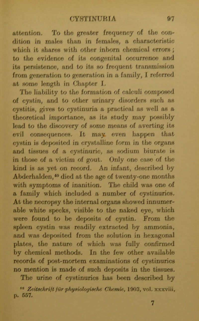 iiUyt’jtltori. To gr<taf/;r \vh<\\m\oy of tho flition in wsiUm than in fornah;^^, a chanA/;t<5nHt/o which it nharcM with other inhorn chemical errors ; the rjvideraj^j of Um o/}nf/ouiUi\ oc/MTTOufM ami itH and f/> it« fre^juent trariKfniMi^ion from gem;ration </> j/eneration in a family, J referrmJ at H<^mie lenj/th in C*hapt><;r i. I'he liability the formation of calculi of cyHtin, ami </> other urinary din^^rderK Huch a« cyHtitiM, fjrjv(^ Uj cyHiinurin^ a pra/;ti<''al a« well a« a theoretical irnportanmi, a« it« Htudy may fK^.Hihly lead the diwM'^very of Hfjrno rnoiwH of averting it« evil minw5quenr;/rf4. it may even hapf><;n that cyntin in dejK/Hif/d in cryntalline form in tiie orgariH and tfHHUOH of a cyKtinuric, a« H/>diurn hiuraf/; in in tlK^wj of a victim of gout. Only one ca«^; of the kind i'h fiH yet on rrxa^rd. An infant, hy Ahdcrhalden,^' dimJ at the age of twenty-on/i rnontitH with HympUjmH of inanition. The child wa« one of a family which includml a numia;r of cy«tinuric». At thi nacrofrtiy thfj internal organs wfiow^^i innum/jr- able whit#j vinible to tlie nakmj eye, which were found to be defx/«it« of cyHtin. From the cyHtin waH rearJily extnji/d/al by ammonia, and wan ri/jpwit/aJ from the w^lution in hexagonal platcH, the nature of which wa« fully ramfirm^^J by chemical methodn. In the few other available recorrJH of pont-mort^^m examinatiomi of cyntinuricH no mention in made of Huch dej^>oHit« in the tlHHUCB. The urine of cyntinurics haw been dcHcriWl by Zeilschrift fiir pft/ysujlorjiscfi/i 1{K).3, vol, xxxviii, p. 5.07. 7