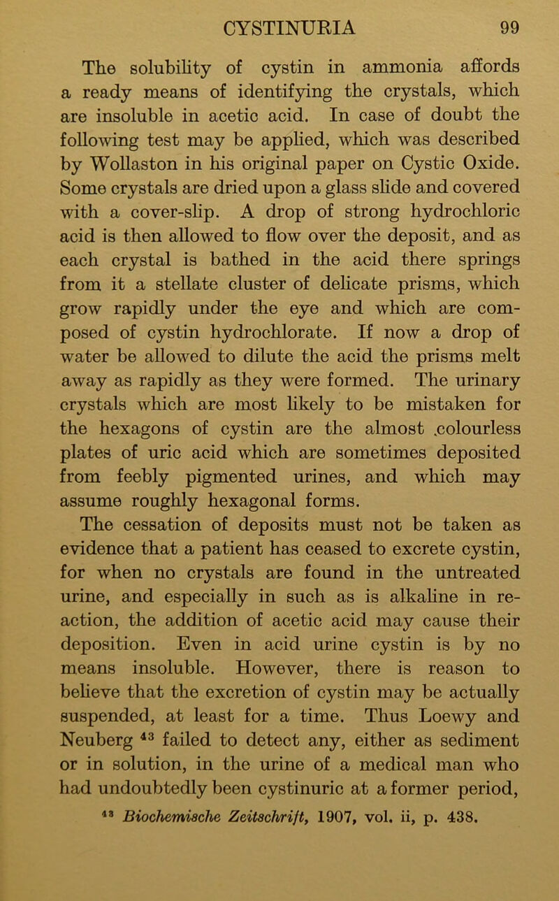 The solubility of cystin in ammonia affords a ready means of identifying the crystals, which are insoluble in acetic acid. In case of doubt the following test may be appHed, which was described by Wollaston in his original paper on Cystic Oxide. Some crystals are dried upon a glass slide and covered with a cover-shp. A drop of strong hydrochloric acid is then allowed to flow over the deposit, and as each crystal is bathed in the acid there springs from it a stellate cluster of delicate prisms, which grow rapidly under the eye and which are com- posed of cystin hydrochlorate. If now a drop of water be allowed to dilute the acid the prisms melt away as rapidly as they were formed. The urinary crystals which are most likely to be mistaken for the hexagons of cystin are the almost .colourless plates of uric acid which are sometimes deposited from feebly pigmented urines, and which may assume roughly hexagonal forms. The cessation of deposits must not be taken as evidence that a patient has ceased to excrete cystin, for when no crystals are found in the untreated urine, and especially in such as is alkaHne in re- action, the addition of acetic acid may cause their deposition. Even in acid urine cystin is by no means insoluble. However, there is reason to beheve that the excretion of cystin may be actually suspended, at least for a time. Thus Loewy and Neuberg failed to detect any, either as sediment or in solution, in the urine of a medical man who had undoubtedly been cystinuric at a former period, Biochemiache Zeitschrift, 1907, vol. ii, p. 438.