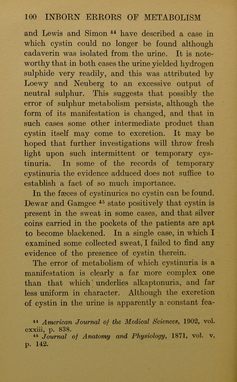 and Lewis and Simon have described a case in which cystin could no longer be found although cadaverin was isolated from the urine. It is note- worthy that in both cases the urine 3delded hydrogen sulphide very readily, and this was attributed by Loewy and Neuberg to an excessive output of neutral sulphur. This suggests that possibly the error of sulphur metaboHsm persists, although the form of its manifestation is changed, and that in such cases some other intermediate product than cystin itself may come to excretion. It may be hoped that further investigations will throw fresh light upon such intermittent or temporary cys- tinuria. In some of the records of temporary cystinuria the evidence adduced does not suffice to establish a fact of so much importance. In the fasces of cystinurics no cystin can be found. Dewar and Gamgee state positively that cystin is present in the sweat in some cases, and that silver coins carried in the pockets of the patients are apt to become blackened. In a single case, in which I examined some collected sweat, ! failed to find any evidence of the presence of cystin therein. The error of metaboHsm of which cystinuria is a manifestation is clearly a far more complex one than that which' underhes alkaptonuria, and far less uniform in character. Although the excretion of cystin in the urine is apparently a constant fea- ** American Journal of the Medical Sciences, 1902, vol. cxxiii, p. 838. Journal of Anatomy and Physiology, 1871, vol. v, p. 142.