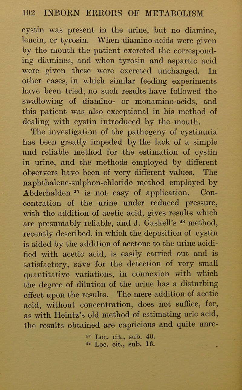 cystin was present in the urine, but no diamine, leucin, or tyrosin. When diamino-acids were given by the mouth the patient excreted the correspond- ing diamines, and when tyrosin and aspartic acid were given these were excreted unchanged. In other cases, in which similar feeding experiments have been tried, no such results have followed the swallowing of diamino- or monamino-acids, and this patient was also exceptional in his method of deahng with cystin introduced by the mouth. The investigation of the pathogeny of cystinuria has been greatly impeded by the lack of a simple and reliable method for the estimation of cystin in urine, and the methods employed by different observers have been of very different values. The naphthalene-sulphon-chloride method employed by Abderhalden is not easy of apphcation. Con- centration of the urine under reduced pressure, with the addition of acetic acid, gives results which are presumably rehable, and J. GaskelFs method, recently described, in which the deposition of cystin is aided by the addition of acetone to the urine acidi- fied with acetic acid, is easily carried out and is satisfactory, save for the detection of very small quantitative variations, in connexion Avith which the degree of dilution of the urine has a disturbing effect upon the results. The mere addition of acetic acid, without concentration, does not suffice, for, as with Heintz’s old method of estimating uric acid, the results obtained are capricious and quite unre- Loc. cit., sub. 40. Loc. cit., sub. 16.