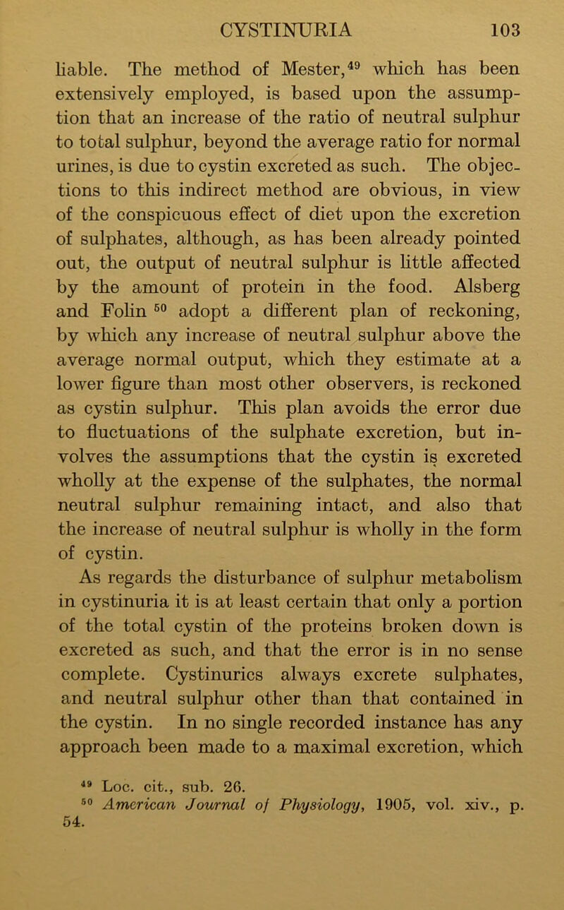 liable. The method of Mester,^® which has been extensively employed, is based upon the assump- tion that an increase of the ratio of neutral sulphur to total sulphur, beyond the average ratio for normal urines, is due to cystin excreted as such. The objec- tions to this indirect method are obvious, in view of the conspicuous effect of diet upon the excretion of sulphates, although, as has been already pointed out, the output of neutral sulphur is httle affected by the amount of protein in the food. Alsberg and Fohn adopt a different plan of reckoning, by which any increase of neutral sulphur above the average normal output, which they estimate at a lower figure than most other observers, is reckoned as cystin sulphur. This plan avoids the error due to fiuctuations of the sulphate excretion, but in- volves the assumptions that the cystin is excreted wholly at the expense of the sulphates, the normal neutral sulphur remaining intact, and also that the increase of neutral sulphur is wholly in the form of cystin. As regards the disturbance of sulphur metabolism in cystinuria it is at least certain that only a portion of the total cystin of the proteins broken down is excreted as such, and that the error is in no sense complete. Cystinurics always excrete sulphates, and neutral sulphur other than that contained in the cystin. In no single recorded instance has any approach been made to a maximal excretion, which Loc. cit., sub. 26. American Journal of Physiology, 1905, vol. xiv., p. 54.