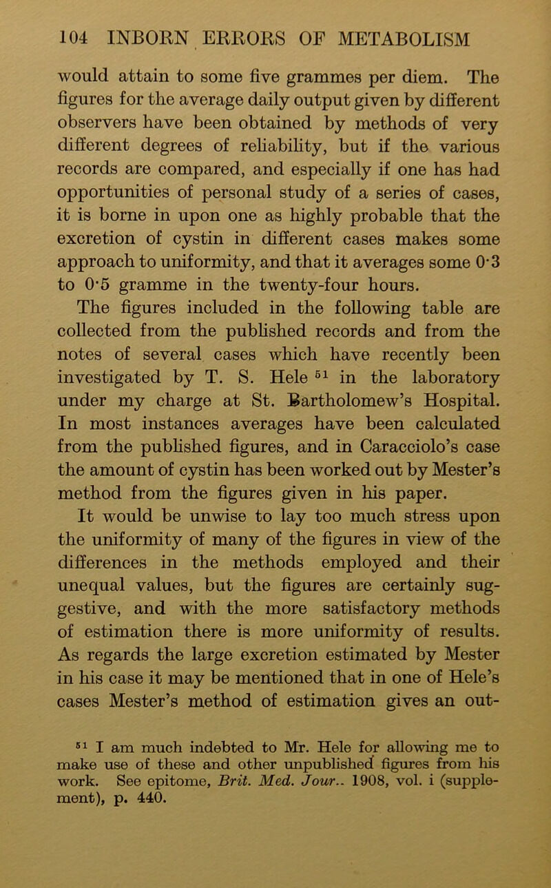 would attain to some five grammes per diem. The figures for the average daily output given by different observers have been obtained by methods of very different degrees of rehabifity, but if the various records are compared, and especially if one has had opportunities of personal study of a series of cases, it is borne in upon one as highly probable that the excretion of cystin in different cases makes some approach to uniformity, and that it averages some O’3 to 0*5 gramme in the twenty-four hours. The figures included in the following table are collected from the pubhshed records and from the notes of several cases which have recently been investigated by T. S. Hele in the laboratory under my charge at St. Bartholomew’s Hospital. In most instances averages have been calculated from the pubhshed figures, and in Caracciolo’s case the amount of cystin has been worked out by Mester’s method from the figures given in his paper. It would be unwise to lay too much stress upon the uniformity of many of the figures in view of the differences in the methods employed and their unequal values, but the figures are certainly sug- gestive, and with the more satisfactory methods of estimation there is more uniformity of results. As regards the large excretion estimated by Mester in his case it may be mentioned that in one of Hole’s cases Mester’s method of estimation gives an out- I am much indebted to Mr. Hele for allowing me to make use of these and other unpublished figures from his work. See epitome, Brit. Med. Jour.. 1908, vol. i (supple- ment), p. 440.