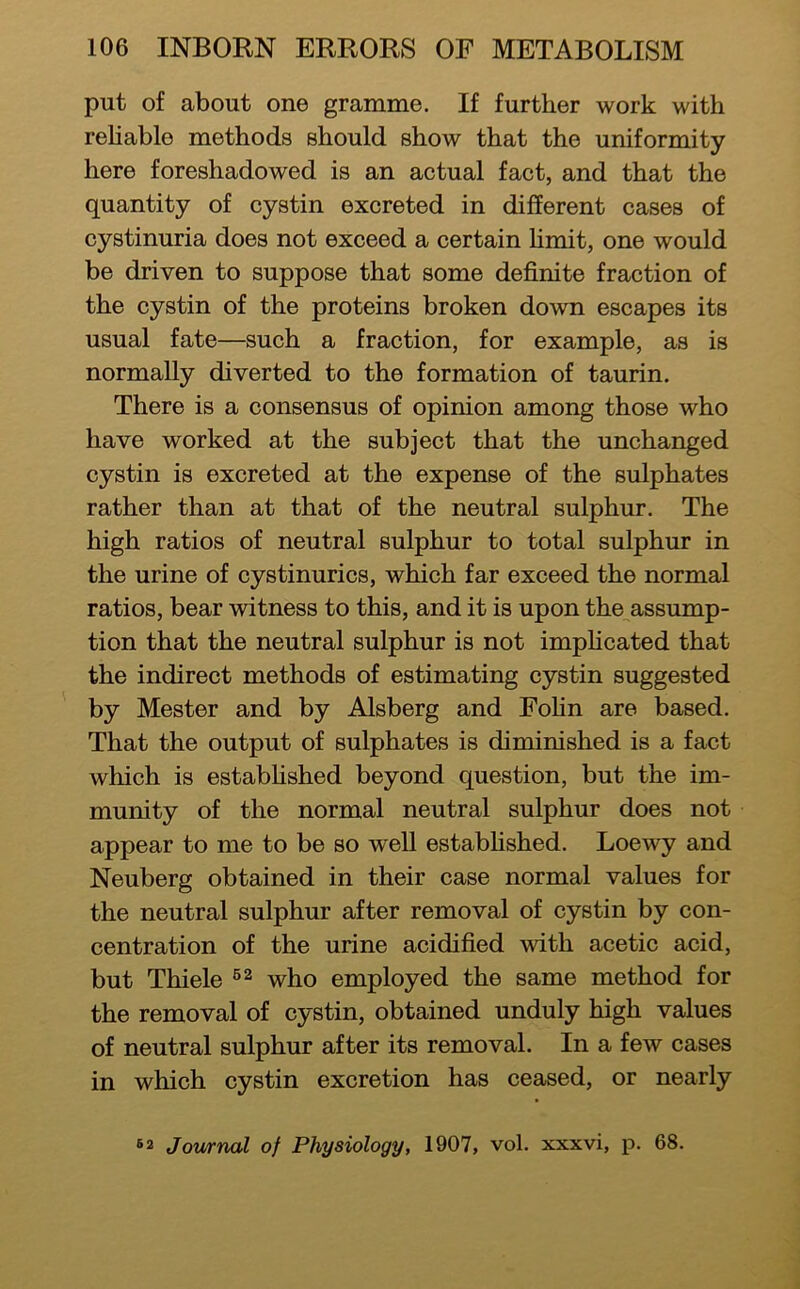 put of about one gramme. If further work with rehable methods should show that the uniformity here foreshadowed is an actual fact, and that the quantity of cystin excreted in different cases of cystinuria does not exceed a certain hmit, one would be driven to suppose that some definite fraction of the cystin of the proteins broken down escapes its usual fate—such a fraction, for example, as is normally diverted to the formation of taurin. There is a consensus of opinion among those who have worked at the subject that the unchanged cystin is excreted at the expense of the sulphates rather than at that of the neutral sulphur. The high ratios of neutral sulphur to total sulphur in the urine of cystinurics, which far exceed the normal ratios, bear witness to this, and it is upon the^assump- tion that the neutral sulphur is not imphcated that the indirect methods of estimating cystin suggested by Mester and by Alsberg and Fohn are based. That the output of sulphates is diminished is a fact which is estabhshed beyond question, but the im- munity of the normal neutral sulphur does not appear to me to be so well estabhshed. Loewy and Neuberg obtained in their case normal values for the neutral sulphur after removal of cystin by con- centration of the urine acidified with acetic acid, but Thiele who employed the same method for the removal of cystin, obtained unduly high values of neutral sulphur after its removal. In a few cases in which cystin excretion has ceased, or nearly Journal of Physiology, 1907, vol. xxxvi, p. 68.