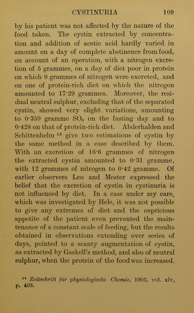 by his patient was not affected by the nature of the food taken. The cystin extracted by concentra- tion and addition of acetic acid hardly varied in amount on a day of complete abstinence from food, on account of an operation, with a nitrogen excre- tion of 5 grammes, on a day of diet poor in protein on which 9 grammes of nitrogen were excreted, and on one of protein-rich diet on which the nitrogen amounted to 17*29 grammes. Moreover, the resi- dual neutral sulphur, excluding that of the separated cystin, showed very sHght variations, amounting to 0*359 gramme SO3 on the fasting day and to 0*428 on that of protein-rich diet. Abderhalden and Scliittenhelm give two estimations of cystin by the same method in a case described by them. With an excretion of 16*6 grammes of nitrogen the extracted cystin amounted to 0*31 gramme, with 12 grammes of nitrogen to 0*42 gramme. Of earher observers Leo and Mester expressed the behef that the excretion of cystin in cystinuria is not influenced by diet. In a case under my care, which was investigated by Hele, it was not possible to give any extremes of diet and the capricious appetite of the patient even prevented the main- tenance of a constant scale of feeding, but the results obtained in observations extending over series of days, pointed to a scanty augmentation of cystin, as extracted by Gaskell’s method, and also of neutral sulphur, when the protein of the food was increased. ** Zeitschrift fiir physiologische Chcmie, 1905, vol. xlv, p. 4G8.