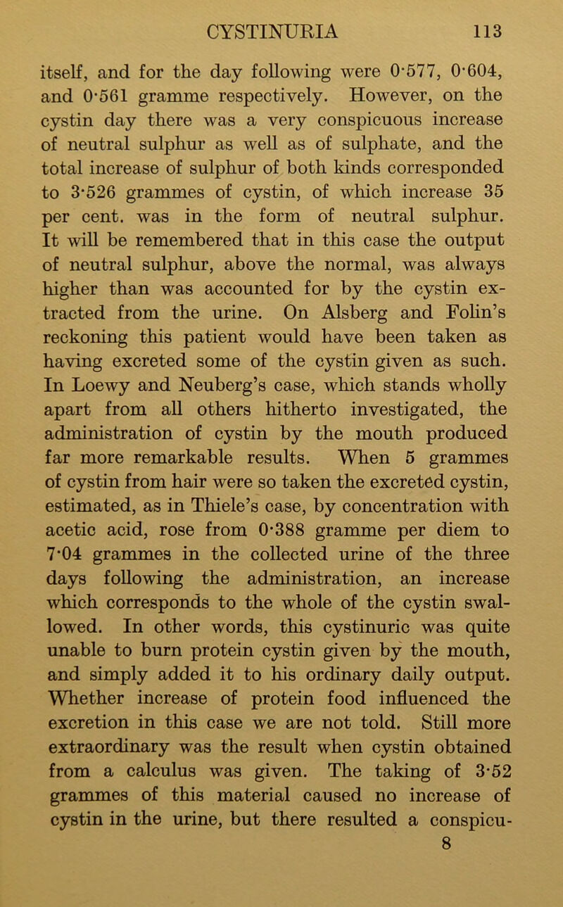 itself, and for the day following were 0*577, 0*604, and 0*561 gramme respectively. However, on the cystin day there was a very conspicuous increase of neutral sulphur as well as of sulphate, and the total increase of sulphur of both kinds corresponded to 3*526 grammes of cystin, of which increase 35 per cent, was in the form of neutral sulphur. It will be remembered that in this case the output of neutral sulphur, above the normal, was always higher than was accounted for by the cystin ex- tracted from the urine. On Alsberg and Folin’s reckoning this patient would have been taken as having excreted some of the cystin given as such. In Loewy and Neuberg’s case, which stands wholly apart from all others hitherto investigated, the administration of cystin by the mouth produced far more remarkable results. When 5 grammes of cystin from hair were so taken the excreted cystin, estimated, as in Thiele’s case, by concentration with acetic acid, rose from 0*388 gramme per diem to 7*04 grammes in the collected urine of the three days following the administration, an increase which corresponds to the whole of the cystin swal- lowed. In other words, this cystinuric was quite unable to burn protein cystin given by the mouth, and simply added it to his ordinary daily output. WTiether increase of protein food influenced the excretion in this case we are not told. Still more extraordinary was the result when cystin obtained from a calculus was given. The taking of 3*52 grammes of this material caused no increase of cystin in the urine, but there resulted a conspicu- 8