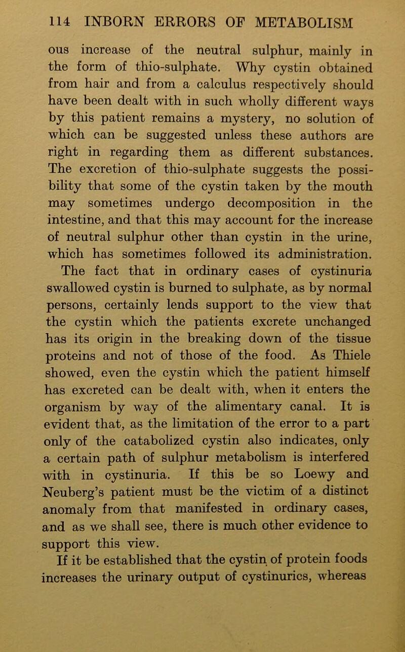 ous increase of the neutral sulphur, mainly in the form of thio-sulphate. Why cystin obtained from hair and from a calculus respectively should have been dealt with in such wholly different ways by this patient remains a mystery, no solution of which can be suggested unless these authors are right in regarding them as different substances. The excretion of thio-sulphate suggests the possi- bihty that some of the cystin taken by the mouth may sometimes undergo decomposition in the intestine, and that this may account for the increase of neutral sulphur other than cystin in the urine, which has sometimes followed its administration. The fact that in ordinary cases of cystinuria swallowed cystin is burned to sulphate, as by normal persons, certainly lends support to the view that the cystin which the patients excrete unchanged has its origin in the breaking down of the tissue proteins and not of those of the food. As Thiele showed, even the cystin which the patient himself has excreted can be dealt with, when it enters the organism by way of the ahmentary canal. It is evident that, as the limitation of the error to a part only of the catabohzed cystin also indicates, only a certain path of sulphur metabohsm is interfered with in cystinuria. If this be so Loewy and Neuberg’s patient must be the victim of a distinct anomaly from that manifested in ordinary cases, and as we shall see, there is much other evidence to support this view. If it be established that the cystin of protein foods increases the urinary output of cystinurics, whereas