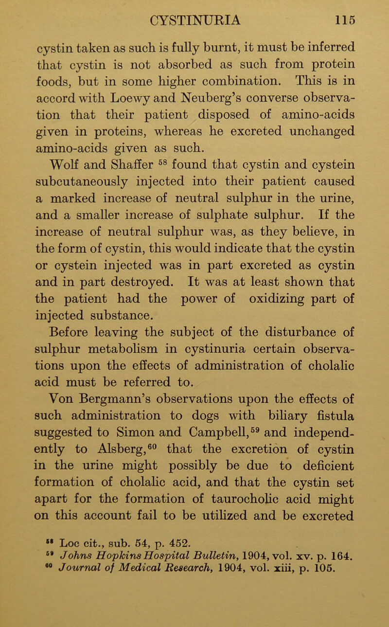 cystin taken as such is fully burnt, it must be inferred that cystin is not absorbed as such from protein foods, but in some higher combination. This is in accord with Loewy and Neuberg’s converse observa- tion that their patient disposed of amino-acids given in proteins, whereas he excreted unchanged amino-acids given as such. Wolf and Shaffer found that cystin and cystein subcutaneously injected into their patient caused a marked increase of neutral sulphur in the urine, and a smaller increase of sulphate sulphur. If the increase of neutral sulphur was, as they beheve, in the form of cystin, this would indicate that the cystin or cystein injected was in part excreted as cystin and in part destroyed. It was at least shown that the patient had the power of oxidizing part of injected substance. Before leaving the subject of the disturbance of sulphur metabolism in cystinuria certain observa- tions upon the effects of administration of cholalic acid must be referred to. Von Bergmann’s observations upon the effects of such administration to dogs with bihary fistula suggested to Simon and Campbell, and independ- ently to Alsberg,®° that the excretion of cystin in the urine might possibly be due to deficient formation of cholahc acid, and that the cystin set apart for the formation of taurocholic acid might on this account fail to be utifized and be excreted “ Loc cit., sub. 64, p. 452. Johns Hopkins Hospital Bulletin, 1904, vol. xv. p. 164. Journal of Medical Resea/rch, 1904, vol. xiii, p. 106.