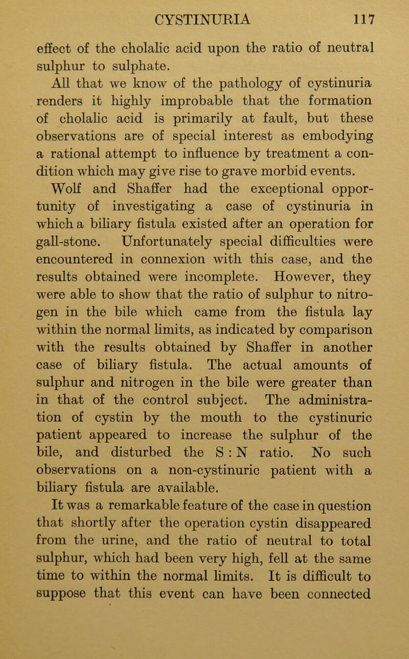effect of the cholalic acid upon the ratio of neutral sulphur to sulphate. All that we know of the pathology of cystinuria renders it highly improbable that the formation of cholahc acid is primarily at fault, but these observations are of special interest as embodying a rational attempt to influence by treatment a con- dition which may give rise to grave morbid events. Wolf and Shaffer had the exceptional oppor- tunity of investigating a case of cystinuria in which a bihary fistula existed after an operation for gall-stone. Unfortunately special difficulties were encountered in connexion with this case, and the results obtained were incomplete. However, they were able to show that the ratio of sulphur to nitro- gen in the bile which came from the fistula lay within the normal Hmits, as indicated by comparison with the results obtained by Shaffer in another case of bihary fistula. The actual amounts of sulphur and nitrogen in the bile were greater than in that of the control subject. The administra- tion of cystin by the mouth to the cystinuric patient appeared to increase the sulphur of the bile, and disturbed the S : N ratio. No such observations on a non-cystinuric patient with a bihary fistula are available. It was a remarkable feature of the case in question that shortly after the operation cystin disappeared from the urine, and the ratio of neutral to total sulphur, which had been very high, fell at the same time to within the normal hmits. It is difficult to suppose that this event can have been connected