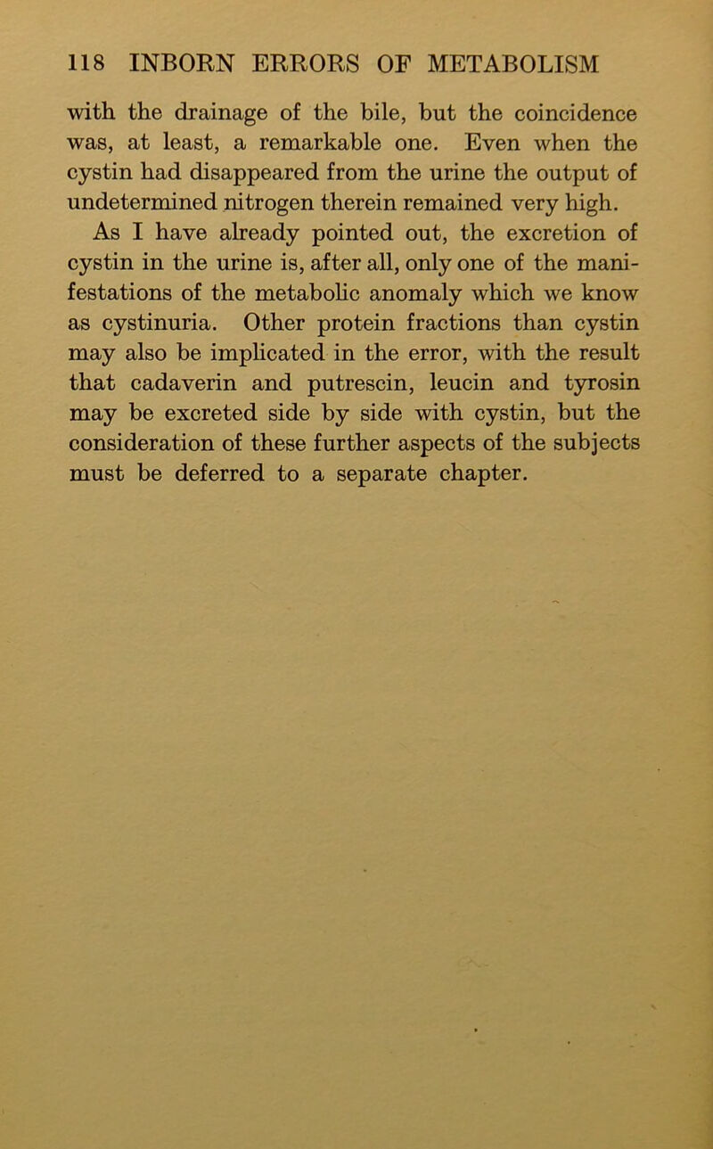 with the drainage of the bile, but the coincidence was, at least, a remarkable one. Even when the cystin had disappeared from the urine the output of undetermined nitrogen therein remained very high. As I have already pointed out, the excretion of cystin in the urine is, after all, only one of the mani- festations of the metabohc anomaly which we know as cystinuria. Other protein fractions than cystin may also be implicated in the error, with the result that cadaverin and putrescin, leucin and tyrosin may be excreted side by side with cystin, but the consideration of these further aspects of the subjects must be deferred to a separate chapter.