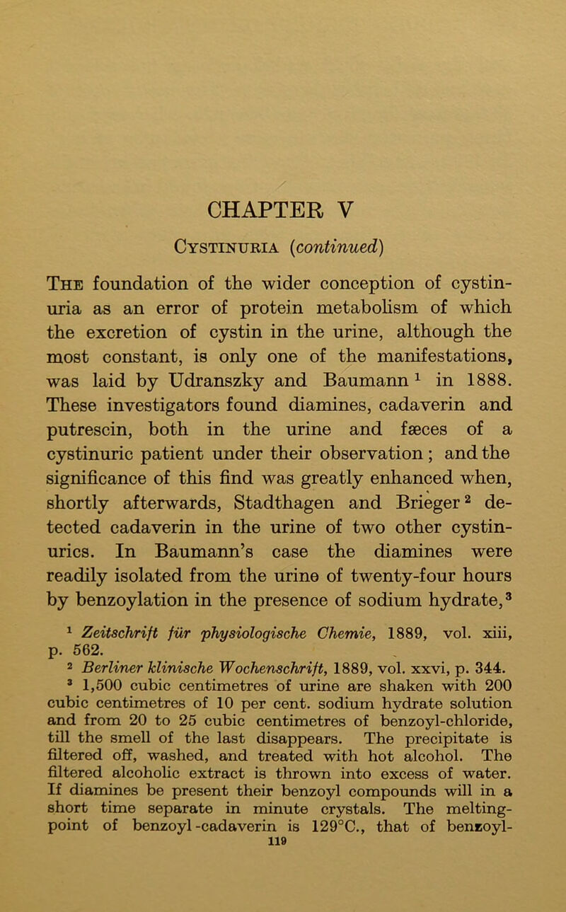 / CHAPTER V Cystinuria {continued) The foundation of the wider conception of cystin- uria as an error of protein metabohsm of which the excretion of cystin in the urine, although the most constant, is only one of the manifestations, was laid by Udranszky and Baumann ^ in 1888. These investigators found diamines, cadaverin and putrescin, both in the urine and faeces of a cystinuric patient under their observation; and the significance of this find was greatly enhanced when, shortly afterwards, Stadthagen and Brieger^ de- tected cadaverin in the urine of two other cystin- urics. In Baumann’s case the diamines were readily isolated from the urine of twenty-four hours by benzoylation in the presence of sodium hydrate,® ^ Zeitschrift fiir physiologische Ghemie, 1889, vol. xiii, p. 662. 2 Berliner klinische Wochenschrift, 1889, vol. xxvi, p. 344. ® 1,500 cubic centimetres of urine are shaken with 200 cubic centimetres of 10 per cent, sodium hydrate solution and from 20 to 25 cubic centimetres of benzoyl-chloride, till the smell of the last disappears. The precipitate is filtered off, washed, and treated with hot alcohol. The filtered alcoholic extract is thrown into excess of water. If diamines be present their benzoyl compormds will in a short time separate in minute crystals. The melting- point of benzoyl-cadaverin is 129°C., that of beneoyl-