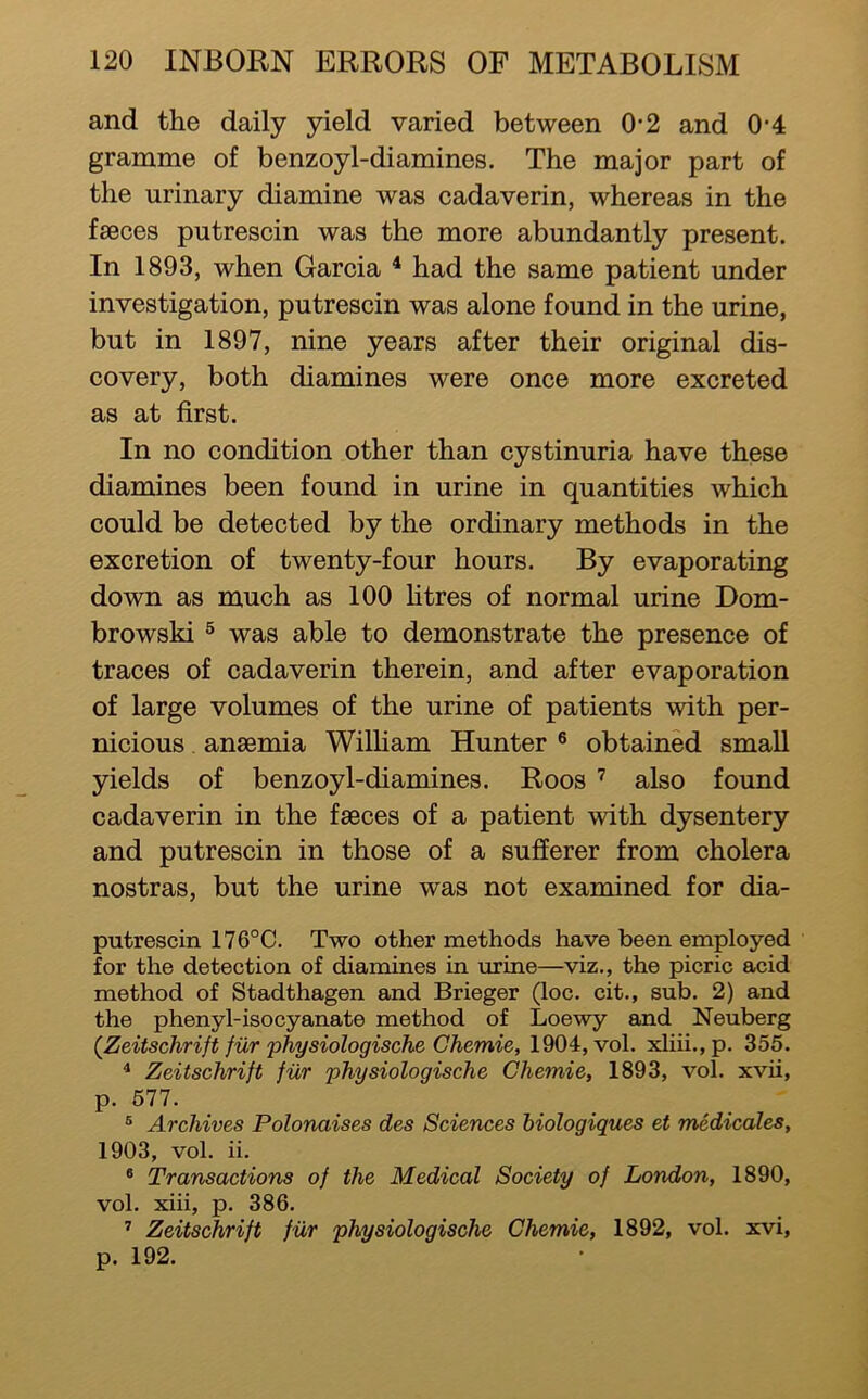 and the daily peld varied between 0-2 and 0-4 gramme of benzoyl-diamines. The major part of the urinary diamine was cadaverin, whereas in the fseces putrescin was the more abundantly present. In 1893, when Garcia ^ had the same patient under investigation, putrescin was alone found in the urine, but in 1897, nine years after their original dis- covery, both diamines were once more excreted as at first. In no condition other than cystinuria have these diamines been found in urine in quantities which could be detected by the ordinary methods in the excretion of twenty-four hours. By evaporating down as much as 100 htres of normal urine Dom- browski ® was able to demonstrate the presence of traces of cadaverin therein, and after evaporation of large volumes of the urine of patients with per- nicious anaemia Wilham Hunter ® obtained small yields of benzoyl-diamines. Roos ’ also found cadaverin in the faeces of a patient with dysentery and putrescin in those of a sufferer from cholera nostras, but the urine was not examined for dia- putrescin 176°C. Two other methods have been employed for the detection of diamines in urine—viz., the picric acid method of Stadthagen and Brieger (loc. cit., sub. 2) and the phenyl-isocyanate method of Loewy and Neuberg (^Zeitschrift fiir physiologische Chemie, 1904, vol. xhii.,p, 355. ^ Zeitschrift fiir physiologische Chemie, 1893, vol. xvii, p. 677. ® Archives Polonaises des Sciences biologiques et medicales, 1903, vol. ii. * Transactions of the Medical Society of London, 1890, vol. xiii, p. 386. ’’ Zeitschrift fur physiologische Chemie, 1892, vol. xvi, p. 192.