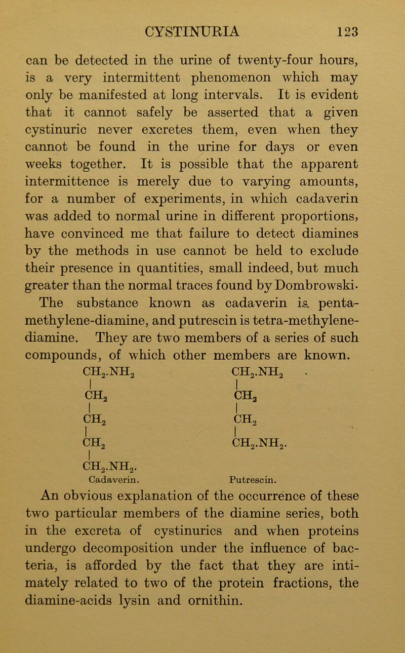 can be detected in the urine of twenty-four hours, is a very intermittent phenomenon which may only be manifested at long intervals. It is evident that it cannot safely be asserted that a given cystinuric never excretes them, even when they cannot be found in the urine for days or even weeks together. It is possible that the apparent intermittence is merely due to varying amounts, for a number of experiments, in which cadaverin was added to normal urine in difEerent proportions, have convinced me that failure to detect diamines by the methods in use cannot be held to exclude their presence in quantities, small indeed, but much greater than the normal traces found byDombrowski. The substance known as cadaverin is. penta- methylene-diamine, and putrescin is tetra-methylene- diamine. They are two members of a series of such compounds, of which other members are known. CHj.NHj CH2.NH2 I CHa 1 CH3 I CH2 1 CH2 1 CH2 I CH2.NH2 1 CH2.NH2. Cadaverin. Putrescin. An obvious explanation of the occurrence of these two particular members of the diamine series, both in the excreta of cystinurics and when proteins undergo decomposition under the influence of bac- teria, is afforded by the fact that they are inti- mately related to two of the protein fractions, the diamine-acids lysin and ornithin.