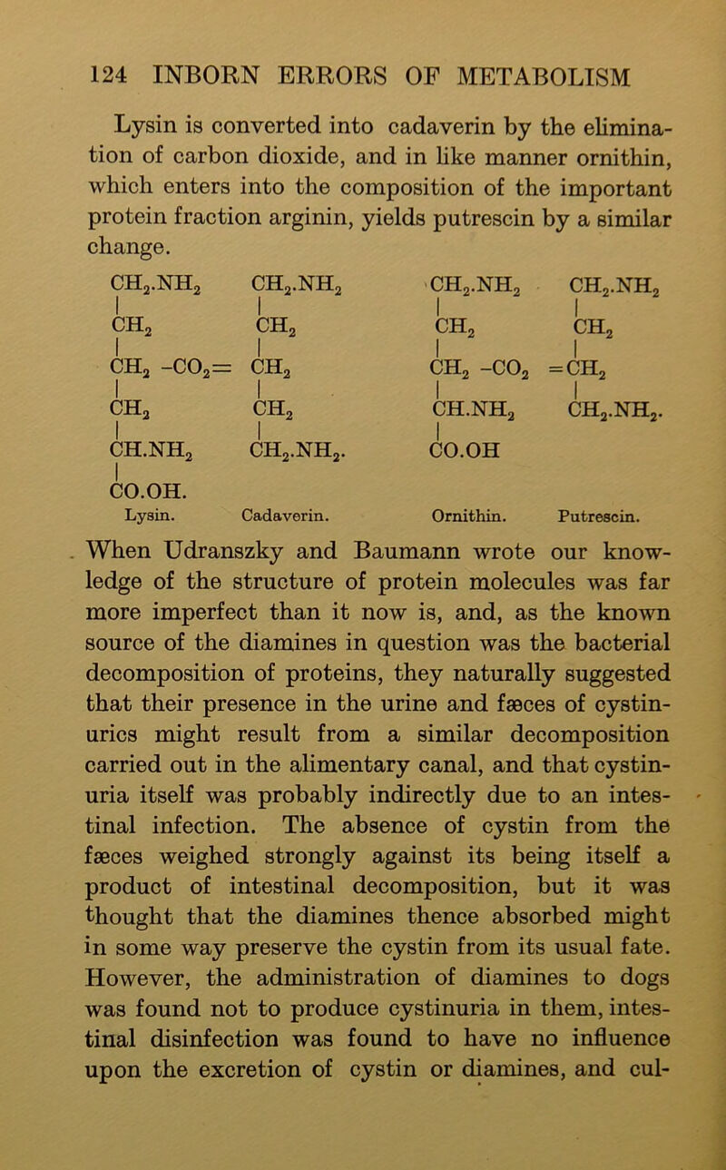 Lysin is converted into cadaverin by the elimina- tion of carbon dioxide, and in like manner ornithin, which enters into the composition of the important protein fraction arginin, yields putrescin by a similar change. CH2.NH2 CH2.NH2 'CH2.NH2 CH2.NH2 CH2 1 CH2 1 CH2 1 CH2 1 CH2 -C02= 1 CH2 CH2 -CO2 1 = CH2 1 CH2 I CH2 1 CH.NHa 1 CH2.NH2. 1 CH.NH2 1 CH2.NH2. 1 CO.OH I CO.OH. Lysin. Cadaverin. Ornithin. Putrescin. . When Udranszky and Baumann wrote our know- ledge of the structure of protein molecules was far more imperfect than it now is, and, as the known source of the diamines in question was the bacterial decomposition of proteins, they naturally suggested that their presence in the urine and fseces of cystin- urics might result from a similar decomposition carried out in the alimentary canal, and that cystin- uria itself was probably indirectly due to an intes- tinal infection. The absence of cystin from the faeces weighed strongly against its being itself a product of intestinal decomposition, but it wais thought that the diamines thence absorbed might in some way preserve the cystin from its usual fate. However, the administration of diamines to dogs was found not to produce cystinuria in them, intes- tinal disinfection was found to have no influence upon the excretion of cystin or diamines, and cul-