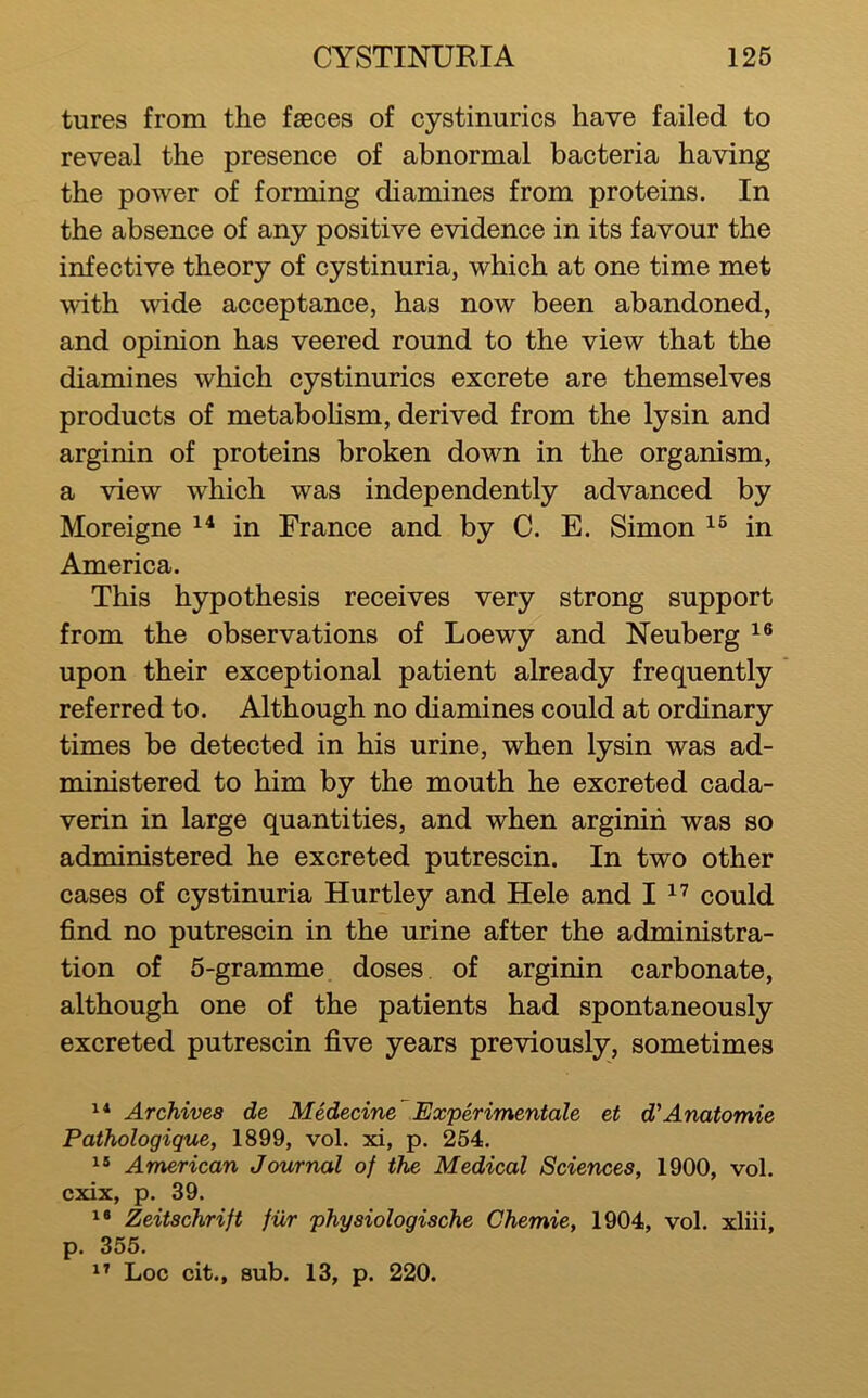tures from the faeces of cystinurics have failed to reveal the presence of abnormal bacteria having the power of forming diamines from proteins. In the absence of any positive evidence in its favour the infective theory of cystinuria, which at one time met with wide acceptance, has now been abandoned, and opinion has veered round to the view that the diamines which cystinurics excrete are themselves products of metabohsm, derived from the lysin and arginin of proteins broken down in the organism, a view which was independently advanced by Moreigne in France and by C. E. Simon in America. This hypothesis receives very strong support from the observations of Loewy and Neuberg upon their exceptional patient already frequently referred to. Although no diamines could at ordinary times be detected in his urine, when lysin was ad- ministered to him by the mouth he excreted cada- verin in large quantities, and when arginin was so administered he excreted putrescin. In two other cases of cystinuria Hurtley and Hele and I could find no putrescin in the urine after the administra- tion of 5-gramme doses of arginin carbonate, although one of the patients had spontaneously excreted putrescin five years previously, sometimes Archives de Medecine Experimentale et d'Anatomic Pathologigue, 1899, vol. xi, p. 254. American Journal of the Medical Sciences, 1900, vol. cxix, p. 39. Zeitschrift fiir physiologische Chemie, 1904, vol. xliii, p. 355.