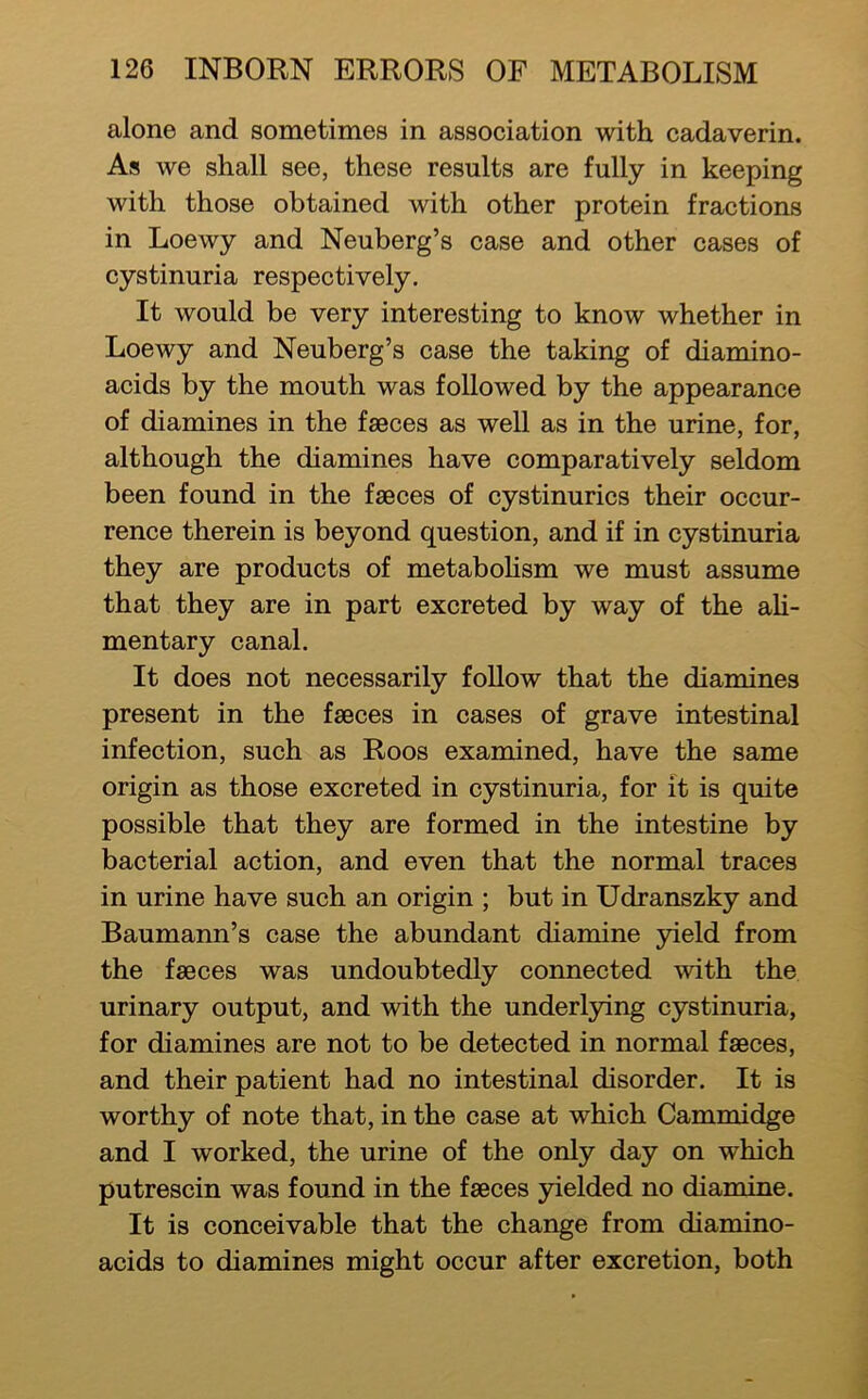 alone and sometimes in association with cadaverin. As we shall see, these results are fully in keeping with those obtained with other protein fractions in Loewy and Neuberg’s case and other cases of cystinuria respectively. It would be very interesting to know whether in Loewy and Neuberg’s case the taking of diamino- acids by the mouth was followed by the appearance of diamines in the faeces as well as in the urine, for, although the diamines have comparatively seldom been found in the faeces of cystinurics their occur- rence therein is beyond question, and if in cystinuria they are products of metaboHsm we must assume that they are in part excreted by way of the aU- mentary canal. It does not necessarily foUow that the diamines present in the faeces in cases of grave intestinal infection, such as Roos examined, have the same origin as those excreted in cystinuria, for it is quite possible that they are formed in the intestine by bacterial action, and even that the normal traces in urine have such an origin ; but in Udranszky and Baumann’s case the abundant diamine yield from the faeces was undoubtedly connected with the urinary output, and with the underl3dng cystinuria, for diamines are not to be detected in normal faeces, and their patient had no intestinal disorder. It is worthy of note that, in the case at which Cammidge and I worked, the urine of the only day on which putrescin was found in the faeces yielded no diamine. It is conceivable that the change from diamino- acids to diamines might occur after excretion, both