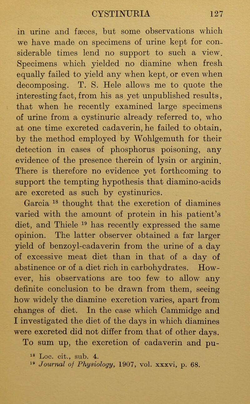 in urine and faeces, but some observations which we have made on specimens of urine kept for con- siderable times lend no support to such a view. Specimens which yielded no diamine when fresh equally failed to yield any when kept, or even when decomposing. T. S. Hele allows me to quote the interesting fact, from his as yet unpubhshed results, that when he recently examined large specimens of urine from a cystinuric already referred to, who at one time excreted cadaverin, he failed to obtain, by the method employed by Wohlgemuth for their detection in cases of phosphorus poisoning, any evidence of the presence therein of lysin or arginin. There is therefore no evidence yet forthcoming to support the tempting hypothesis that diamino-acids are excreted as such by cystinurics. Garcia thought that the excretion of diamines varied with the amount of protein in his patient’s diet, and Thiele has recently expressed the same opinion. The latter observer obtained a faT larger yield of benzoyl-cadaverin from the urine of a day of excessive meat diet than in that of a day of abstinence or of a diet rich in carbohydrates. How- ever, his observations are too few to allow any definite conclusion to be drawn from them, seeing how widely the diamine excretion varies, apart from changes of diet. In the case which Gammidge and I investigated the diet of the days in which diamines were excreted did not differ from that of other days. To sum up, the excretion of cadaverin and pu- Loc. cit., sub. 4. Journal of Physiology, 1907, vol. xxxvi, p. 68.