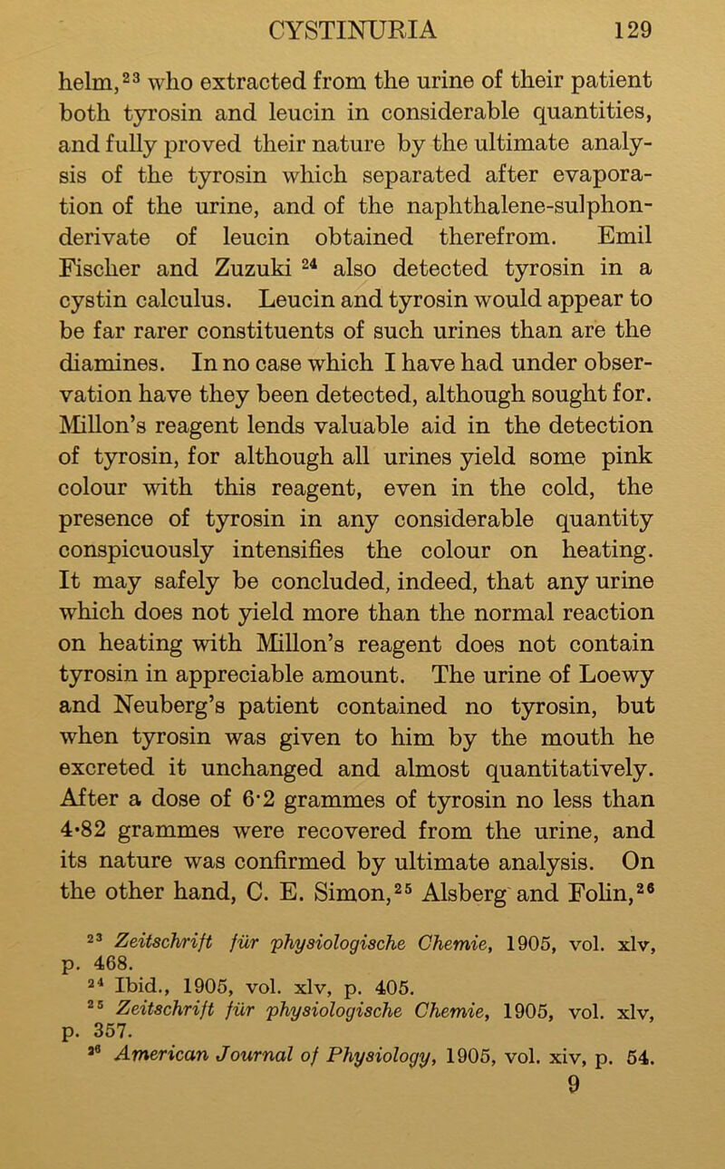 helm,23 who extracted from the urine of their patient both tyrosin and leucin in considerable quantities, and fully proved their nature by the ultimate analy- sis of the tyrosin which separated after evapora- tion of the urine, and of the naphthalene-sulphon- derivate of leucin obtained therefrom. Emil Fischer and Zuzuki also detected tyrosin in a cystin calculus. Leucin and tyrosin would appear to be far rarer constituents of such urines than are the diamines. In no case which I have had under obser- vation have they been detected, although sought for. Millon’s reagent lends valuable aid in the detection of tyrosin, for although all urines yield some pink colour with this reagent, even in the cold, the presence of tyrosin in any considerable quantity conspicuously intensifies the colour on heating. It may safely be concluded, indeed, that any urine which does not yield more than the normal reaction on heating with Millon’s reagent does not contain tyrosin in appreciable amount. The urine of Loewy and Neuberg’s patient contained no tyrosin, but when tyrosin was given to him by the mouth he excreted it unchanged and almost quantitatively. After a dose of 6*2 grammes of tyrosin no less than 4*82 grammes were recovered from the urine, and its nature was confirmed by ultimate analysis. On the other hand, C. E. Simon,^^ Alsberg and Fohn,^* 2’ Zeitschrift fiir physiologische Ghemie, 1905, vol. xlv, p. 468. 2^ Ibid., 1905, vol. xlv, p. 405. Zeitschrift fiir physiologische Ghemie, 1905, vol. xlv, p. 357. American Journal of Physiology, 1905, vol. xiv, p. 54. 9