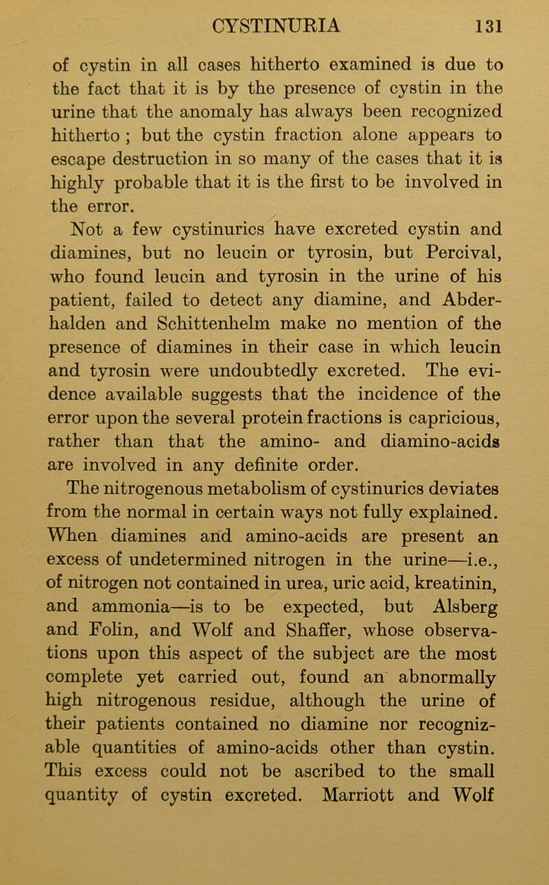 of cystin in all cases hitherto examined is due to the fact that it is by the presence of cystin in the urine that the anomaly has always been recognized hitherto ; but the cystin fraction alone appears to escape destruction in so many of the cases that it is highly probable that it is the first to be involved in the error. Not a few cystinurics have excreted cystin and diamines, but no leucin or tyrosin, but Percival, who found leucin and tyrosin in the urine of his patient, failed to detect any diamine, and Abder- halden and Schittenhelm make no mention of the presence of diamines in their case in which leucin and tyrosin were undoubtedly excreted. The evi- dence available suggests that the incidence of the error upon the several protein fractions is capricious, rather than that the amino- and diamino-acids are involved in any definite order. The nitrogenous metaboHsm of cystinurics deviates from the normal in certain ways not fully explained. When diamines and amino-acids are present an excess of undetermined nitrogen in the urine—^i.e., of nitrogen not contained in urea, uric acid, kreatinin, and ammonia—^is to be expected, but Alsberg and Fohn, and Wolf and Shaffer, whose observa- tions upon this aspect of the subject are the most complete yet carried out, found an abnormally high nitrogenous residue, although the urine of their patients contained no diamine nor recogniz- able quantities of amino-acids other than cystin. This excess could not be ascribed to the small quantity of cystin excreted. Marriott and Wolf