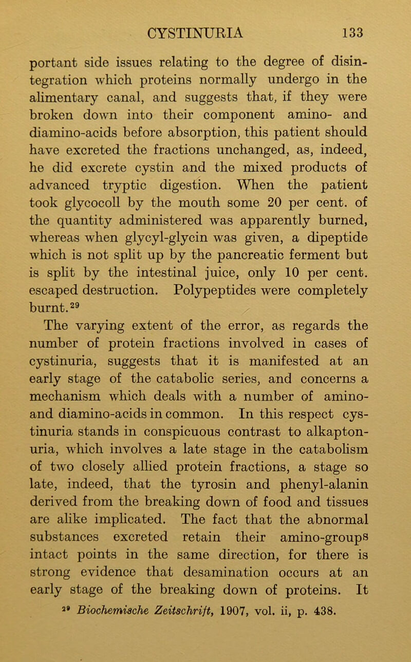 portant side issues relating to the degree of disin- tegration which proteins normally undergo in the ahmentary canal, and suggests that, if they were broken down into their component amino- and diamino-acids before absorption, this patient should have excreted the fractions unchanged, as, indeed, he did excrete cystin and the mixed products of advanced tryptic digestion. When the patient took glycocoll by the mouth some 20 per cent, of the quantity administered was apparently burned, whereas when glycyl-glycin was given, a dipeptide which is not spht up by the pancreatic ferment but is spht by the intestinal juice, only 10 per cent, escaped destruction. Polypeptides were completely burnt. The varying extent of the error, as regards the number of protein fractions involved in cases of cystinuria, suggests that it is manifested at an early stage of the catabolic series, and concerns a mechanism which deals with a number of amino- and diamino-acids in common. In this respect cys- tinuria stands in conspicuous contrast to alkapton- uria, which involves a late stage in the cataboHsm of two closely allied protein fractions, a stage so late, indeed, that the tyrosin and phenyl-alanin derived from the breaking down of food and tissues are ahke impHcated. The fact that the abnormal substances excreted retain their amino-groups intact points in the same direction, for there is strong evidence that desamination occurs at an early stage of the breaking down of proteins. It 2* Biochemiache Zeitschrift, 1907, vol. ii, p. 438.