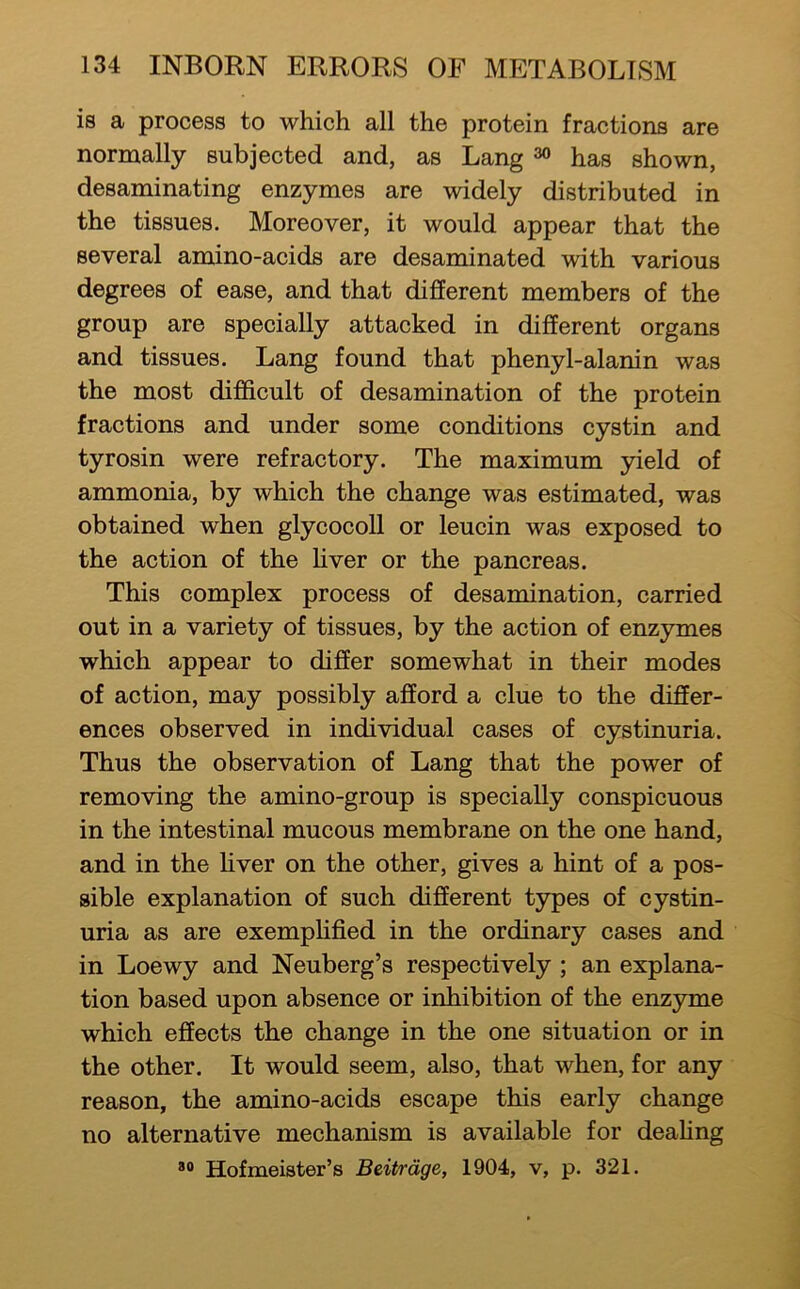is a process to which all the protein fractions are normally subjected and, as Lang ^ has shown, desaminating enzymes are widely distributed in the tissues. Moreover, it would appear that the several amino-acids are desaminated with various degrees of ease, and that different members of the group are specially attacked in different organs and tissues. Lang found that phenyl-alanin was the most difficult of desamination of the protein fractions and under some conditions cystin and tyrosin were refractory. The maximum yield of ammonia, by which the change was estimated, was obtained when glycocoll or leucin was exposed to the action of the hver or the pancreas. This complex process of desamination, carried out in a variety of tissues, by the action of enzymes which appear to differ somewhat in their modes of action, may possibly afford a clue to the differ- ences observed in individual cases of cystinuria. Thus the observation of Lang that the power of removing the amino-group is specially conspicuous in the intestinal mucous membrane on the one hand, and in the hver on the other, gives a hint of a pos- sible explanation of such different types of cystin- uria as are exemphfied in the ordinary cases and in Loewy and Neuberg’s respectively ; an explana- tion based upon absence or inhibition of the enzyme which effects the change in the one situation or in the other. It would seem, also, that when, for any reason, the amino-acids escape this early change no alternative mechanism is available for deahng Hofmeister’s Beitrdge, 1904, v, p. 321.