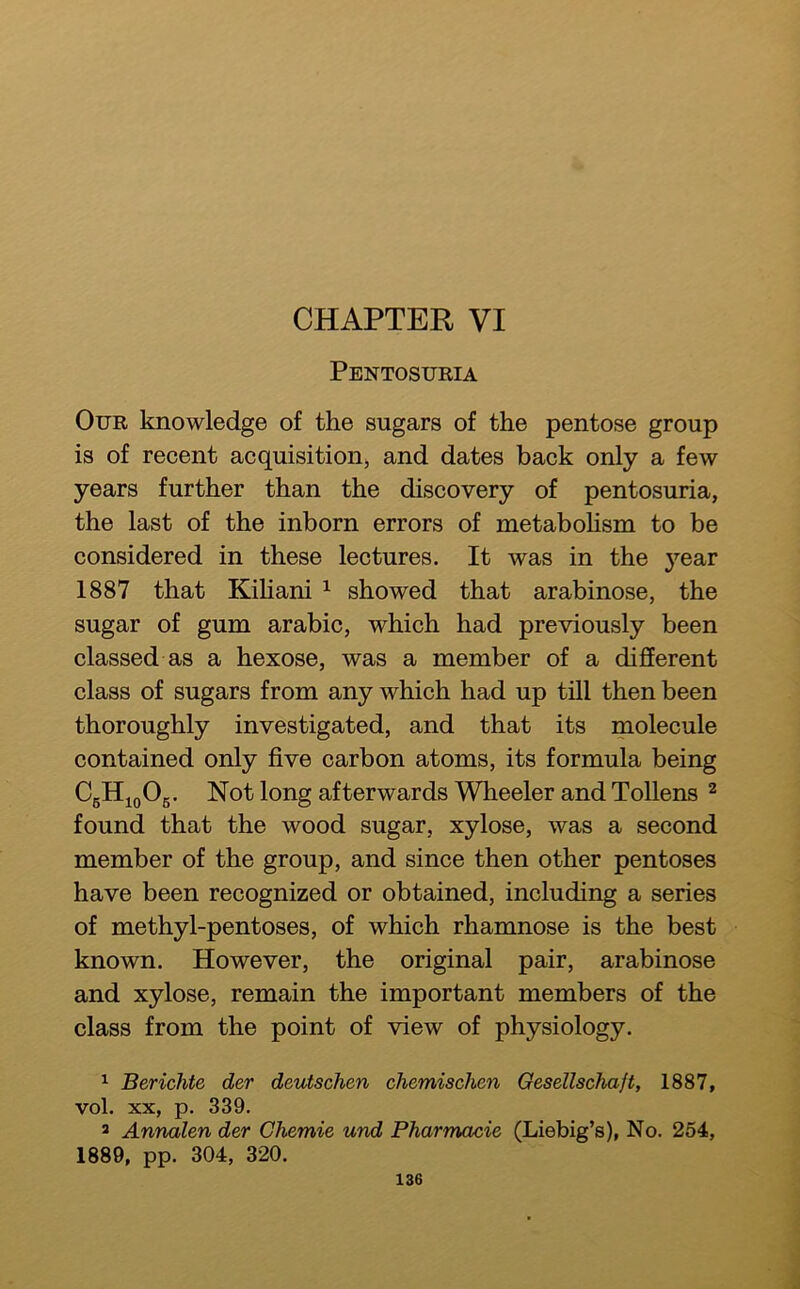 CHAPTER VI Pentosuria Our knowledge of the sugars of the pentose group is of recent acquisitioiij and dates back only a few years further than the discovery of pentosuria, the last of the inborn errors of metaboHsm to be considered in these lectures. It was in the year 1887 that Kihani ^ showed that arabinose, the sugar of gum arabic, which had previously been classed as a hexose, was a member of a different class of sugars from any which had up till then been thoroughly investigated, and that its molecule contained only five carbon atoms, its formula being CgHioOg. Not long afterwards Wheeler and Tollens ^ found that the wood sugar, xylose, was a second member of the group, and since then other pentoses have been recognized or obtained, including a series of methyl-pentoses, of which rhamnose is the best known. However, the original pair, arabinose and xylose, remain the important members of the class from the point of view of physiology. 1 Berichte der deutschen chemischen Gesellschaft, 1887, vol. XX, p. 339. * Annalen der Chemie und Pharmacie (Liebig’s), No. 254, 1889, pp. 304, 320.