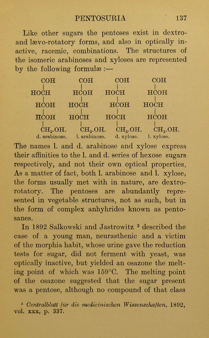 Like other sugars the pentoses exist in dextro- and Isevo-rotatory forms, and also in optically in- active, racemic, combinations. The structures of the isomeric arabinoses and xyloses are represented by the following formulae :— COH I HOCH I HCOH I HCOH I CHa.OH. d. arabinose. COH COH COH I I I HCOH HOCH HCOH I I I HOCH HCOH HOCH I I I HOCH HOCH HCOH I I I CHa-OH. CHa.OH, CHa-OH. 1. arabinose. d. xylose. 1. xylose. The names 1. and d. arabinose and xylose express their affinities to the 1. and d. series of hexose sugars respectively, and not their own optical properties. As a matter of fact, both 1. arabinose and 1. xylose, the forms usually met with in nature, are dextro- rotatory. The pentoses are abundantly repre- sented in vegetable structures, not as such, but in the form of complex anhyhrides known as pento- sanes. In 1892 Salkowski and Jastrowitz ^ described the case of a young man, neurasthenic and a victim of the morphia habit, whose urine gave the reduction tests for . sugar, did not ferment with yeast, was optically inactive, but yielded an osazone the melt- ing point of which was 159°C. The melting point of the osazone suggested that the sugar present was a pentose, although no compound of that class 3 Centralblatt fur die medicinischen Wissenachaften, 1892, vol. XXX, p. 337.