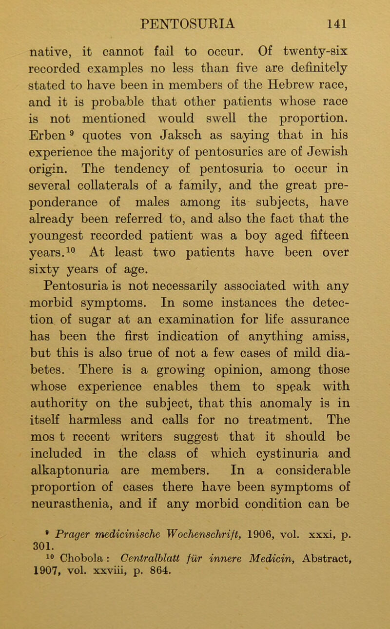 native, it cannot fail to occur. Of twenty-six recorded examples no less than five are definitely stated to have been in members of the Hebrew race, and it is probable that other patients whose race is not mentioned would swell the proportion. Erben ^ quotes von Jakseh as saying that in his experience the majority of pentosuries are of Jewish origin. The tendency of pentosuria to occur in several collaterals of a family, and the great pre- ponderanee of males among its subjeets, have already been referred to, and also the faet that the youngest reeorded patient was a boy aged fifteen years.At least two patients have been over sixty years of age. Pentosuria is not necessarily associated with any morbid symptoms. In some instances the detee- tion of sugar at an examination for fife assuranee has been the first indieation of anything amiss, but this is also true of not a few cases of mild dia- betes. There is a growing opinion, among those whose experience enables them to spoak with authority on the subjeet, that this anomaly is in itself harmless and ealls for no treatment. The mos t reeent writers suggest that it should be ineluded in the elass of which cystinuria and alkaptonuria are members. In a eonsiderable proportion of oases there have been symptoms of neurasthenia, and if any morbid condition can be • Prager medicinische Wochenschrift, 1906, vol. xxxi, p. 301. Chobola : Centralblatt fiir innere Medicin, Abstract, 1907, vol. xxviii, p. 864.