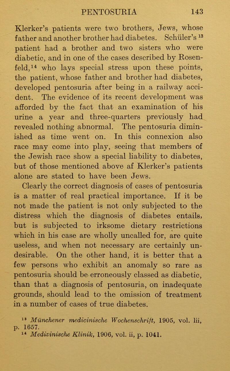 Klerker’s patients were two brothers, Jews, whose father and another brother had diabetes. Schuler’s patient had a brother and two sisters who were diabetic, and in one of the cases described by Rosen- feld,^^ who lays special stress upon these points, the patient, whose father and brother had diabetes, developed pentosuria after being in a railway acci- dent, The evidence of its recent development was afforded by the fact that an examination of his urine a year and three-quarters previously had revealed nothing abnormal. The pentosuria dimin- ished as time went on. In this connexion also race may come into play, seeing that members of the Jewish race show a special Habihty to diabetes, but of those mentioned above af Klerker’s patients alone are stated to have been Jews. Clearly the correct diagnosis of cases of pentosuria is a matter of real practical importance. If it be not made the patient is not only subjected to the distress which the diagnosis of diabetes entails, but is subjected to irksome dietary restrictions which in his case are wholly uncalled for, are quite useless, and when not necessary are certainly un- desirable. On the other hand, it is better that a few persons who exhibit an anomaly so rare as pentosuria should be erroneously classed as diabetic, than that a diagnosis of pentosuria, on inadequate grounds, should lead to the omission of treatment in a number of cases of true diabetes. Miinchener medicinische Wochenschrift, 1905, vol. lii, p. 1657. Medizinische Klinik, 1906, vol. ii, p. 1041.