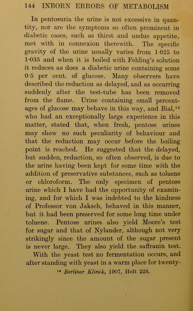 In pentosuria the urine is not excessive in quan- tity, nor are the symptoms so often prominent in diabetic cases, such as thirst and undue appetite, met with in connexion therewith. The specific gravity of the urine usually varies from 1-025 to 1*035 and when it is boiled with Fehfing’s solution it reduces as does a diabetic urine containing some 0*5 per cent, of glucose. Many observers have described the reduction as delayed, and as occurring suddenly after the test-tube has been removed from the flame. Urine containing small percent- ages of glucose may behave in this way, and Bial,i® who had an exceptionally large experience in this matter, stated that, when fresh, pentose urines may show no such pecuHarity of behaviour and that the reduction may occur before the boifing point is reached. He suggested that the delayed, but sudden, reduction, so often observed, is due to the urine having been kept for some time with the addition of preservative substances, such as toluene or chloroform. The only specimen of pentose urine which I have had the opportunity of examin- ing, and for which I was indebted to the kindness of Professor von Jaksch, behaved in this manner, but it had been preserved for some long time under toluene. Pentose urines also yield Moore’s test for sugar and that of Nylander, although not very strikingly since the amount of the sugar present is never large. They also yield the saffranin test. With the yeast test no fermentation occurs, and after standing with yeast in a warm place for twenty- Berliner Klinik, 1907, Heft 226,