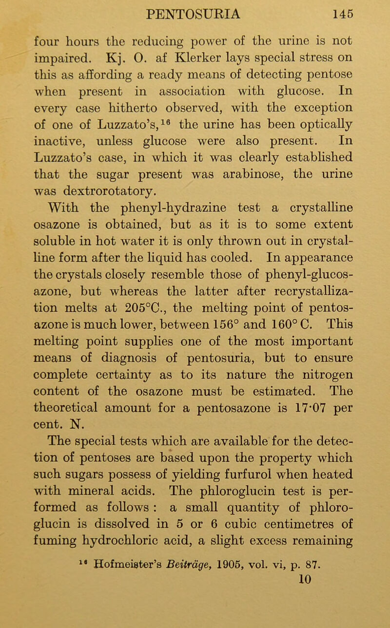 four hours the reducing power of the urine is not impaired. Kj. 0. af Klerker lays special stress on this as affording a ready means of detecting pentose when present in association with glucose. In every case hitherto observed, with the exception of one of Luzzato’s,^® the urine has been optically inactive, unless glucose were also present. In Luzzato’s case, in which it was clearly estabhshed that the sugar present was arabinose, the urine was dextrorotatory. With the phenyl-hydrazine test a crystalline osazone is obtained, but as it is to some extent soluble in hot water it is only thrown out in crystal- line form after the liquid has cooled. In appearance the crystals closely resemble those of phenyl-glucos- azone, but whereas the latter after recrystalliza- tion melts at 205°C., the melting point of pentos- azone is much lower, between 156° and 160° C. This melting point supphes one of the most important means of diagnosis of pentosuria, but to ensure complete certainty as to its nature the nitrogen content of the osazone must be estimated. The theoretical amount for a pentosazone is 17*07 per cent. N. The special tests which are available for the detec- tion of pentoses are based upon the property which such sugars possess of yielding furfurol when heated with mineral acids. The phloroglucin test is per- formed as follows : a small quantity of phloro- glucin is dissolved in 5 or 6 cubic centimetres of fuming hydrochloric acid, a slight excess remaining Hofmeigter’s Beitrdge, 1906, vol. vi, p. 87. 10