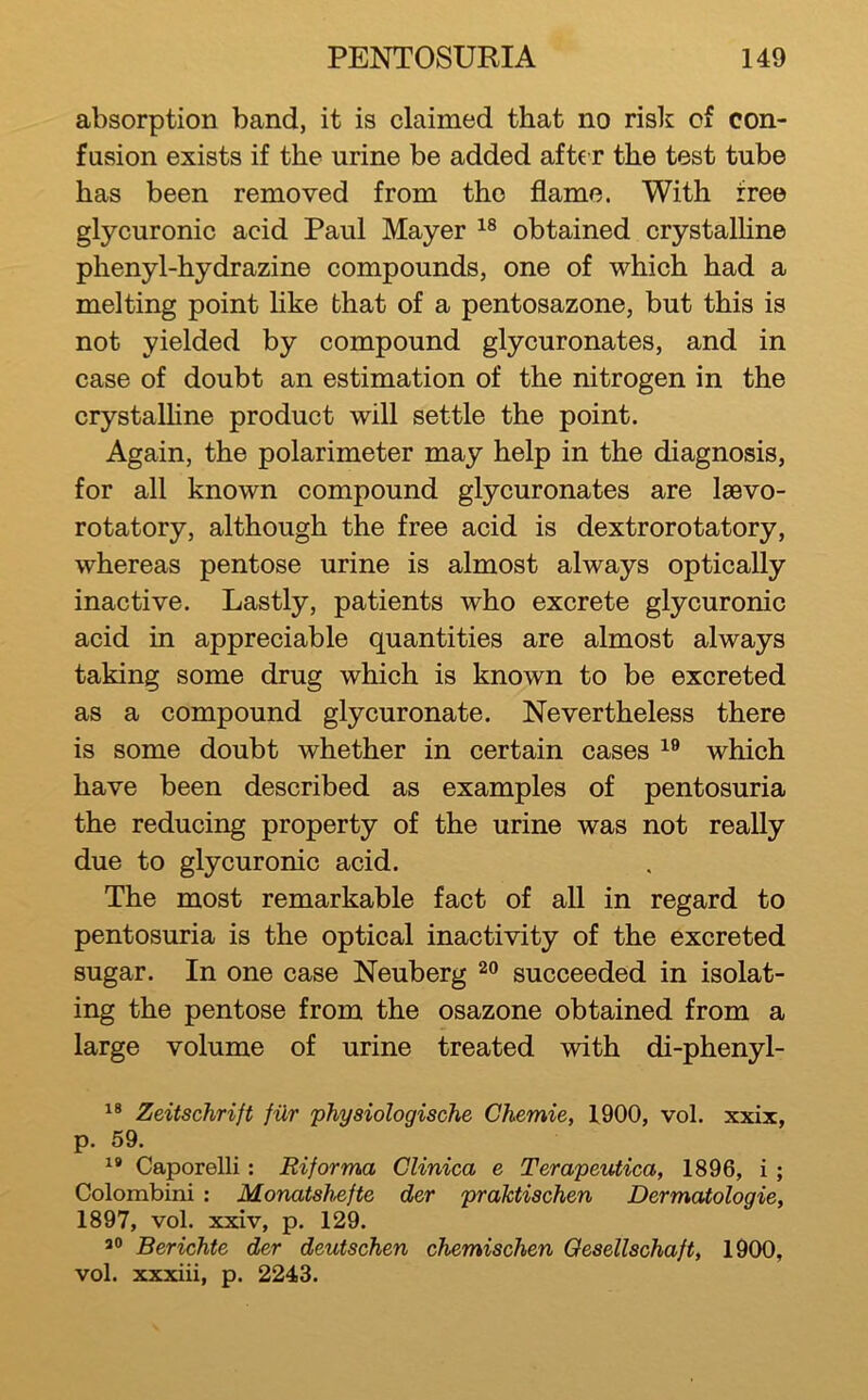 absorption band, it is claimed that no risk of con- fusion exists if the urine be added after the test tube has been removed from the flame. With free glycuronic acid Paul Mayer obtained crystalHne phenyl-hydrazine compounds, one of which had a melting point Hke that of a pentosazone, but this is not yielded by compound glycuronates, and in case of doubt an estimation of the nitrogen in the crystalHne product will settle the point. Again, the polarimeter may help in the diagnosis, for all known compound glycuronates are laevo- rotatory, although the free acid is dextrorotatory, whereas pentose urine is almost always optically inactive. Lastly, patients who excrete glycuronic acid in appreciable quantities are almost always taking some drug which is known to be excreted as a compound glycuronate. Nevertheless there is some doubt whether in certain cases which have been described as examples of pentosuria the reducing property of the urine was not really due to glycuronic acid. The most remarkable fact of all in regard to pentosuria is the optical inactivity of the excreted sugar. In one case Neuberg succeeded in isolat- ing the pentose from the osazone obtained from a large volume of urine treated with di-phenyl- Zeitschrift fiXr physiologische Chemie, 4900, vol. xxix, p. 59. Caporelli: Riforma Clinica e Terapeutica, 1896, i ; Colombini : Monatshefte der praktischen Dermatologic, 1897, vol. xxiv, p. 129. Berichte der deutschen chemischen Oesellschaft, 1900, vol. xxxiii, p. 2243.