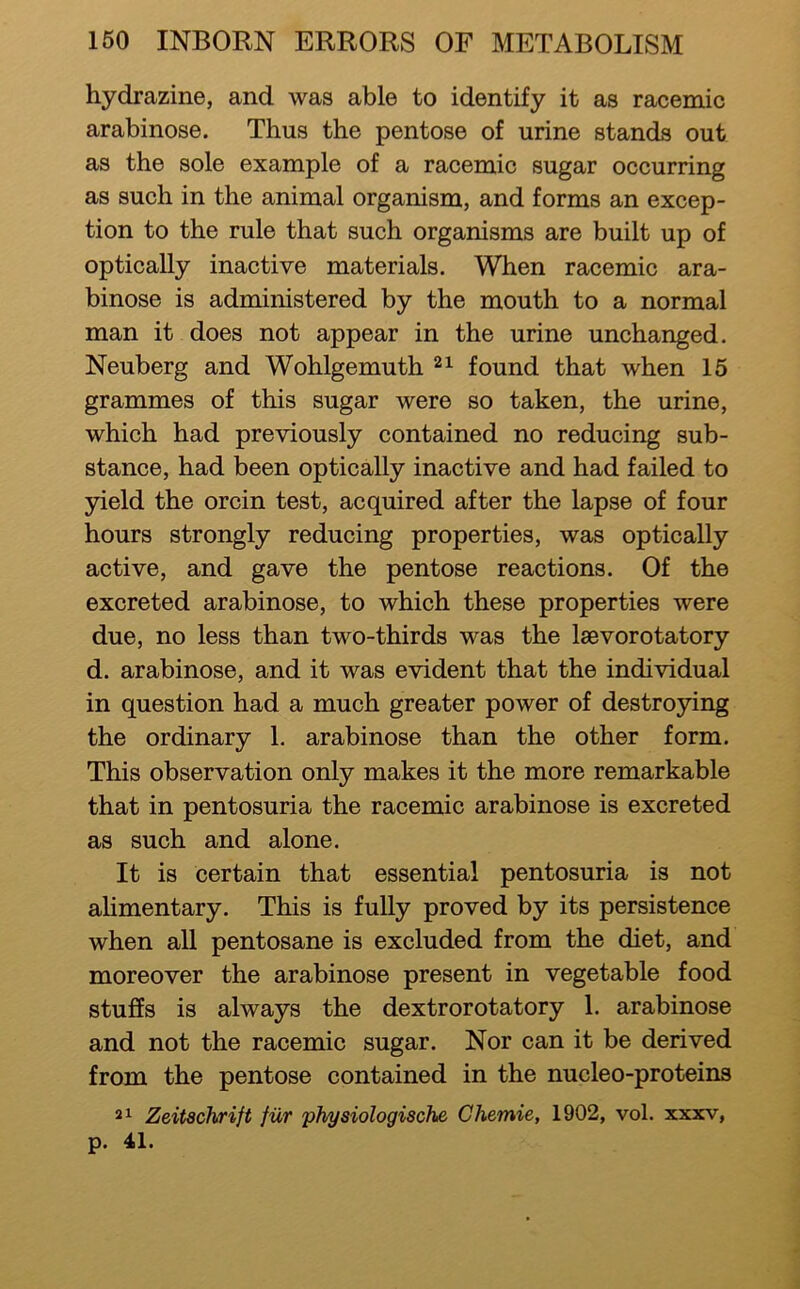 hydrazine, and was able to identify it as racemic arabinose. Thus the pentose of urine stands out as the sole example of a racemic sugar occurring as such in the animal organism, and forms an excep- tion to the rule that such organisms are built up of optically inactive materials. When racemic ara- binose is administered by the mouth to a normal man it does not appear in the urine unchanged. Neuberg and Wohlgemuth found that when 15 grammes of this sugar were so taken, the urine, which had previously contained no reducing sub- stance, had been optically inactive and had failed to yield the orcin test, acquired after the lapse of four hours strongly reducing properties, was optically active, and gave the pentose reactions. Of the excreted arabinose, to which these properties were due, no less than two-thirds was the laevorotatory d. arabinose, and it was evident that the individual in question had a much greater power of destroying the ordinary 1. arabinose than the other form. This observation only makes it the more remarkable that in pentosuria the racemic arabinose is excreted as such and alone. It is certain that essential pentosuria is not ahmentary. This is fully proved by its persistence when all pentosane is excluded from the diet, and moreover the arabinose present in vegetable food stuffs is always the dextrorotatory 1. arabinose and not the racemic sugar. Nor can it be derived from the pentose contained in the nucleo-proteins 21 Zeitschrift fiir physiologische Chemie, 1902, vol. xxxv, p. 41.