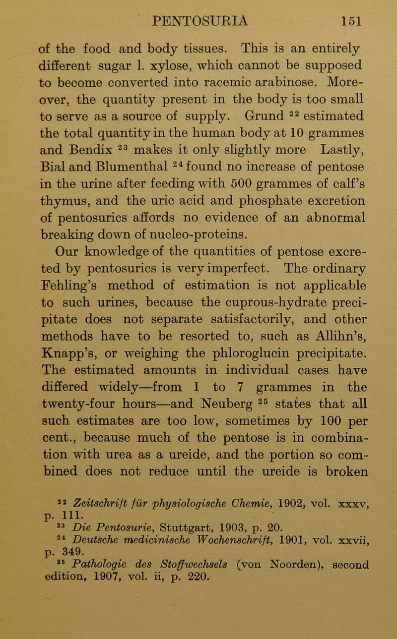 of the food and body tissues. This is an entirely different sugar 1. xylose, which cannot be supposed to become converted into racemic arabinose. More- over, the quantity present in the body is too small to serve as a source of supply. Grund estimated the total quantity in the human body at 10 grammes and Bendix ^3 makes it only sHghtly more Lastly, Bial and Blumenthal found no increase of pentose in the urine after feeding with 500 grammes of calf’s thymus, and the uric acid and phosphate excretion of pentosurics affords no evidence of an abnormal breaking down of nucleo-proteins. Our knowledge of the quantities of pentose excre- ted by pentosurics is very imperfect. The ordinary Fehhng’s method of estimation is not apphcable to such urines, because the cuprous-hydrate preci- pitate does not separate satisfactorily, and other methods have to be resorted to, such as Alhhn’s, Knapp’s, or weighing the phloroglucin precipitate. The estimated amounts in individual cases have differed widely—^from 1 to 7 grammes in the twenty-four hours—and Neuberg ^6 states that all such estimates are too low, sometimes by 100 per cent., because much of the pentose is in combina- tion with urea as a ureide, and the portion so com- bined does not reduce until the ureide is broken 2 2 Zeitsch/rift fur physiologische Chemie, 1902, vol. xxxv, p. 111. *2 Die Penfosurie, Stuttgart, 1903, p. 20. Deutsche medicinische Wochenschrift, 1901, vol. xxvii, p. 349. 2® Pathologic des Stoffivechsels (von Noorden), second edition, 1907, vol. ii, p. 220.