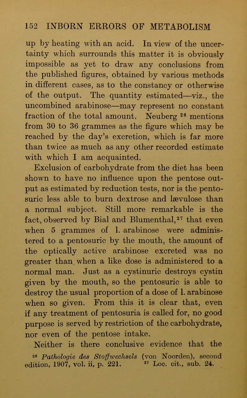 up by heating with an acid. In view of the uncer- tainty which surrounds this matter it is obviously impossible as yet to draw any conclusions from the pubhshed figures, obtained by various methods in different cases, as to the constancy or otherwise of the output. The quantity estimated—^viz., the uncombined arabinose—may represent no constant fraction of the total amount. Neuberg ^8 mentions from 30 to 36 grammes as the figure which may be reached by the day’s excretion, which is far more than twice as much as any other recorded estimate with which I am acquainted. Exclusion of carbohydrate from the diet has been shown to have no influence upon the pentose out- put as estimated by reduction tests, nor is the pento- suric less able to burn dextrose and laBvulose than a normal subject. Still more remarkable is the fact, observed by Bial and Blumenthal,^'^ that even when 5 grammes of 1. arabinose were adminis- tered to a pentosuric by the mouth, the amount of the optically active arabinose excreted was no greater than, when a hke dose is administered to a normal man. Just as a cystinuric destroys cystin given by the mouth, so the pentosuric is able to destroy the usual proportion of a dose of 1. arabinose when so given. From this it is clear that, even if any treatment of pentosuria is called for, no good purpose is served by restriction of the carbohydrate, nor even of the pentose intake. Neither is there conclusive evidence that the Pathologic des Stoffwechsels (von jN'oorden), second edition, 1907, vol. ii, p. 221. ” Loc. cit., sub. 24.