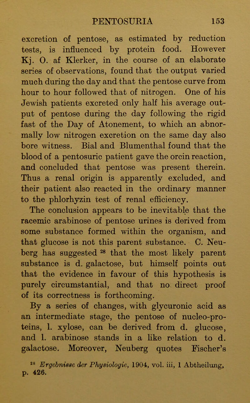 excretion of pentose, as estimated by reduction tests, is influenced by protein food. However Kj. 0. af Klerker, in the course of an elaborate series of observations, found that the output varied much during the day and that the pentose curve from hour to hour followed that of nitrogen. One of his Jewish patients excreted only half his average out- put of pentose during the day following the rigid fast of the Day of Atonement, to which an abnor- mally low nitrogen excretion on the same day also bore witness. Bial and Blumenthal found that the blood of a pentosuric patient gave the orcin reaction, and concluded that pentose was present therein. Thus a renal origin is apparently excluded, and their patient also reacted in the ordinary manner to the phlorhyzin test of renal efficiency. The conclusion appears to be inevitable that the racemic arabinose of pentose urines is derived from some substance formed within the organism, and that glucose is not this parent substance. C. Neu- berg has suggested that the most fikely parent substance is d. galactose, but himself points out that the evidence in favour of this hypothesis is purely circumstantial, and that no. direct proof of its correctness is forthcoming. By a series of changes, with glycuronic acid as an intermediate stage, the pentose of nucleo-pro- teins, 1. xylose, can be derived from d. glucose, and 1. arabinose stands in a Hke relation to d. galactose. Moreover, Neuberg quotes Fischer’s Ergebniese der Physiologic, 1904, vol. iii, 1 Abtheiltmg, p. 426.
