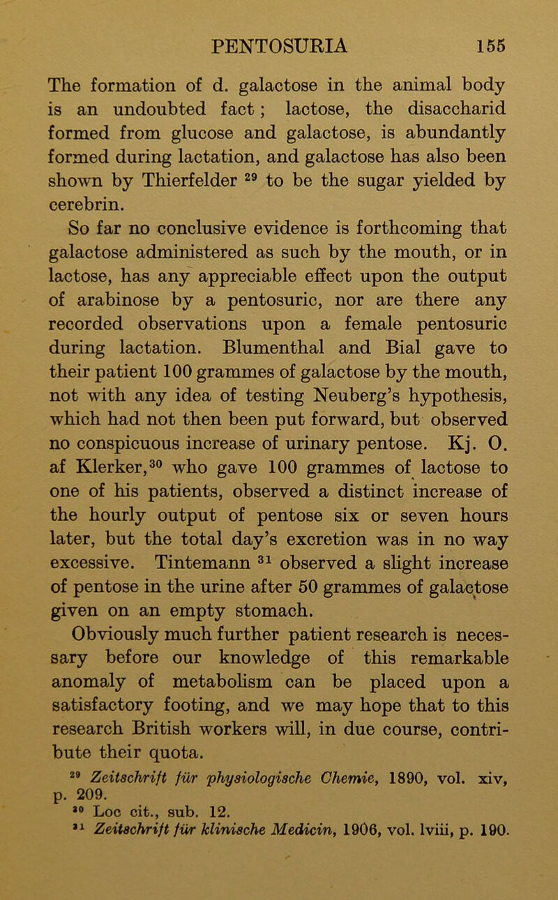 The formation of d. galactose in the animal body is an undoubted fact; lactose, the disaccharid formed from glucose and galactose, is abundantly formed during lactation, and galactose has also been shown by Thierfelder to be the sugar yielded by cerebrin. So far no conclusive evidence is forthcoming that galactose administered as such by the mouth, or in lactose, has any appreciable effect upon the output of arabinose by a pentosuric, nor are there any recorded observations upon a female pentosuric during lactation. Blumenthal and Bial gave to their patient 100 grammes of galactose by the mouth, not with any idea of testing Neuberg’s hypothesis, which had not then been put forward, but observed no conspicuous increase of urinary pentose. Kj. 0. af Klerker,3o who gave 100 grammes of lactose to one of his patients, observed a distinct increase of the hourly output of pentose six or seven hours later, but the total day’s excretion was in no way excessive. Tintemann observed a shght increase of pentose in the urine after 50 grammes of galactose given on an empty stomach. Obviously much further patient research is neces- sary before our knowledge of this remarkable anomaly of metabolism can be placed upon a satisfactory footing, and we may hope that to this research British workers will, in due course, contri- bute their quota. Zeitschrift fiir physiologische Chemie, 1890, vol. xiv, p. 209. Loc cit., sub. 12. Zeitschrift fur klinische Medicin, 1906, vol. Iviii, p. 190.