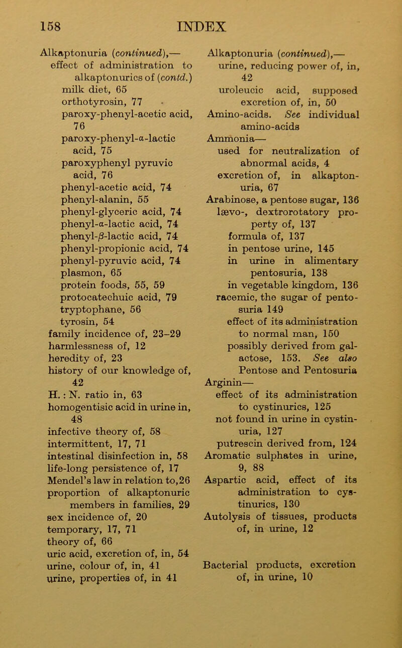 Alkaptonuria {continued),— effect of administration to alkaptonurics of {contd.) milk diet, 65 orthotyrosin, 77 paroxy-phenyl-acetic acid, 76 pare xy-phenyl-a -lactic acid, 75 paroxyphenyl pyruvic acid, 76 phenyl-acetic acid, 74 phenyl-alanin, 55 phenyl-glyceric acid, 74 phenyl-a-lactic acid, 74 phenyl-jS-lactic acid, 74 phenyl-propionic acid, 74 phenyl-pyruvic acid, 74 plasmon, 65 protein foods, 55, 59 protocatechuic acid, 79 tryptophane, 56 tyrosin, 54 family incidence of, 23-29 harmlessness of, 12 heredity of, 23 history of our knowledge of, 42 H.: N. ratio in, 63 homogentisic acid in mine in, 48 infective theory of, 58 intermittent, 17, 71 intestinal disinfection in, 58 life-long persistence of, 17 Mendel’s law in relation to,26 proportion of alkaptonuric members in families, 29 sex incidence of, 20 temporary, 17, 71 theory of, 66 uric acid, excretion of, in, 54 urine, colour of, in, 41 urine, properties of, in 41 Alkaptonuria {continued),— urine, reducing power of, in, 42 uroleucic acid, supposed excretion of, in, 50 Amino-acids. See individual amino-acids Ammonia— used for neutralization of abnormal acids, 4 excretion of, in alkapton- uria, 67 Arabinose, a pentose sugar, 136 laevo-, dextrorotatory pro- perty of, 137 formula of, 137 in pentose urine, 145 in mine in alimentary pentosmia, 138 in vegetable kingdom, 136 racemic, the sugar of pento- smia 149 effect of its administration to normal man, 160 possibly derived from gal- actose, 153. See also Pentose and Pentosmia Arginin— effect of its administration to cystinmics, 125 not found in mine in cystin- mia, 127 putrescin derived from, 124 Aromatic sulphates in mine, 9, 88 Aspartic acid, effect of its administration to cys- tinmics, 130 Autolysis of tissues, products of, in mine, 12 Bacterial products, excretion of, in mine, 10