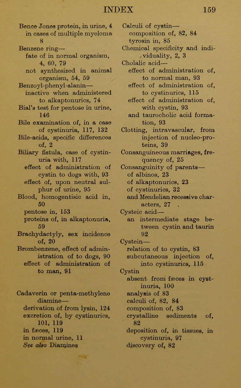 Bence Jones protein, in urine, 4 in cases of multiple myeloma 8 Benzene ring— fate of in normal organism, 4, 60, 79 not synthesized in animal organism, 54, 59 Benzoyl-phenyl-alanin— inactive when administered to alkaptonurics, 74 Bial’s test for pentose in urine, 146 Bile examination of, in a case of cystinuria, 117, 132 BUe-acids, specific differences of, 2 Biliary fistula, case of cystin- uria with, 117 effect of administration of cystin to dogs with, 93 effect of, upon neutral sul- phur of urine, 95 Blood, homogentisic acid in, 50 pentose in, 153 proteins of, in alkaptonuria, 59 Brachydactyly, sex incidence of, 20 Brombenzene, effect of admin- istration of to dogs, 90 effect of administration of to man, 91 Cadaverin or penta-methylene diamine— derivation of from lysin, 124 excretion of, by cystinurics, 101, 119 in faeces, 119 in normal urine, 11 ^^6 also Dian^ines Calculi of cystin— composition of, 82, 84 tyrosin in, 85 Chemical specificity and indi- .viduality, 2, 3 Cholalic acid— effect of administration of, to normal man, 93 effect of administration of, to cystinurics, 115 effect of administration of, with cystin, 93 and tauro cholic acid forma- tion, 93 Clotting, intravascular, from injection of nucleo-pro- teins, 39 Consanguineous marriages, fre- quency of, 25 Consanguinity of parents— of albinos, 23 of alkaptonurics, 23 of cystinurics, 32 and Mendelian recessive char- acters, 27 . Cysteic acid— an intermediate stage be- tween cystin and taurin 92 Cystein— relation of to cystin, 83 subcutaneous injection of, into cystinurics, 115 Cystin absent from faeces in cyst- inuria, 100 analysis of 83 calculi of, 82, 84 composition of, 83 crystalline sediments of, ■ 82 deposition of, in tissues, in cystinuria, 97 discovery of, 82