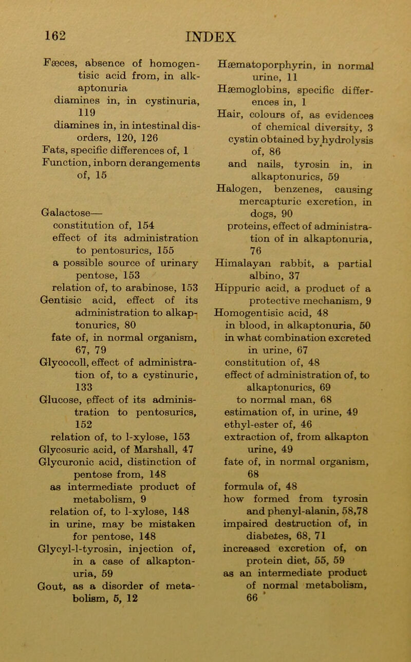 Faeces, absence of homogen- tisic acid from, in alk- aptonuria diamines in, in cystinuria, 119 diamines in, in intestinal dis- orders, 120, 126 Fats, specific differences of, 1 Function, inborn derangements of, 15 Galactose— constitution of, 154 effect of its administration to pentosurics, 155 a possible source of urinary pentose, 153 relation of, to arabinose, 153 Gentisic acid, effect of its administration to alkap- tonurics, 80 fate of, in normal organism, 67, 79 Glycocoll, effect of administra- tion of, to a cystinuric, 133 Glucose, pffect of its adminis- tration to pentosurics, 152 relation of, to 1-xylose, 153 Glycosuric acid, of Marshall, 47 Glycuronic acid, distinction of pentose from, 148 as intermediate product of metabolism, 9 relation of, to 1-xylose, 148 in urine, may be mistaken for pentose, 148 Glycyl-l-tyrosin, injection of, in a case of alkapton- uria, 59 Gout, as a disorder of meta- bolism, 5, 12 Haematoporphyrin, in normal urine, 11 Haemoglobins, specific differ- ences in, 1 Hair, colours of, as evidences of chemical diversity, 3 cystin obtained by hydrolysis of, 86 and nails, tjTosin in, in alkaptonurics, 59 Halogen, benzenes, causing mercapturic excretion, in dogs, 90 proteins, effect of administra- tion of in alkaptonuria, 76 Himalayan rabbit, a partial albino, 37 Hippuric acid, a product of a protective mechanism, 9 Homogentisic acid, 48 in blood, in alkaptonuria, 50 in what combination excreted in urine, 67 constitution of, 48 effect of administration of, to alkaptonurics, 69 to normal man, 68 estimation of, in urine, 49 ethyl-ester of, 46 extraction of, from alkapton urine, 49 fate of, in normal organism, 68 formula of, 48 how formed from tyrosin and phenyl-alanin, 58,78 impaired destruction of, in diabetes, 68, 71 increased excretion of, on protein diet, 55, 59 as an intermediate product of normal metabolism, 66 ’