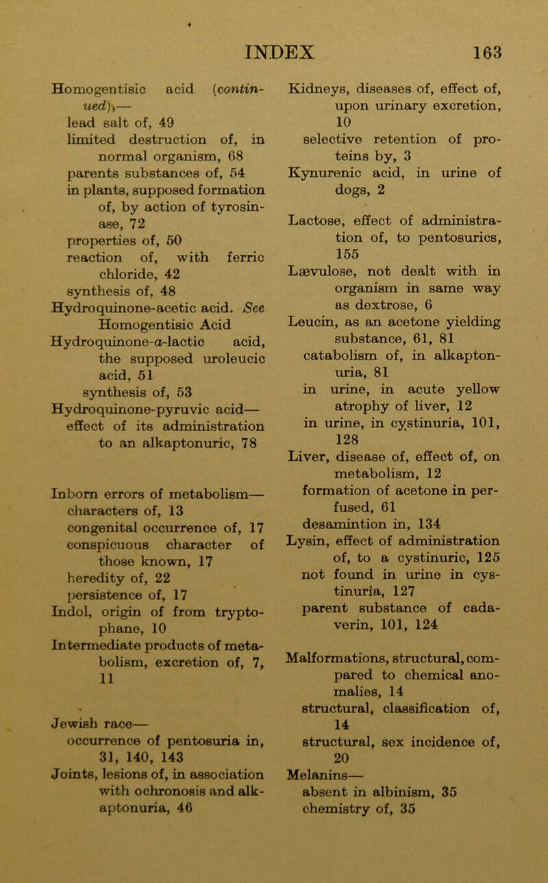 Homogen tisic acid (contin- ued)-,— lead salt of, 49 limited destruction of, in normal orgaoiism, 68 parents substances of, f>4 in plants, supposed formation of, by action of tyrosin- ase, 72 properties of, 60 reaction of, with ferric chloride, 42 synthesis of, 48 Hydroquinone-acetic acid. See Homogentisic Acid Hydroquinone-o-lactic acid, the supposed uroleucic acid, 51 s5mthesis of, 53 Hydroquinone-pyruvic acid— effect of its administration to an alkaptonuric, 78 Inborn errors of metabolism— characters of, 13 congenital occurrence of, 17 conspicuous character of those known, 17 heredity of, 22 persistence of, 17 Indol, origin of from trypto- phane, 10 Intermediate products of meta- bolism, excretion of, 7, 11 Jewish race— occurrence of pentosuria in, 31, 140, 143 Joints, lesions of, in association with ochronosis and alk- aptonuria, 46 Kidneys, diseases of, effect of, upon urinary excretion, 10 selective retention of pro- teins by, 3 KjTiurenic acid, in urine of dogs, 2 Lactose, effect of administra- tion of, to pentosurics, 155 Lsevulose, not dealt with in organism in same way as dextrose, 6 Leucin, as an acetone yielding substance, 61, 81 catabolism of, in alkapton- uria, 81 in urine, in acute yellow atrophy of Hver, 12 in \xrine, in cystinuria, 101, 128 Liver, disease of, effect of, on metabolism, 12 formation of acetone in per- fused, 61 desamintion in, 134 Lysin, effect of administration of, to a cystinuric, 125 not found in urine in cys- tinuria, 127 parent substance of cada- verin, 101, 124 Malformations, structural, com- pared to chemical ano- malies, 14 structural, classification of, 14 structiual, sex incidence of, 20 Melanins— absent in albinism, 35 chemistry of, 35