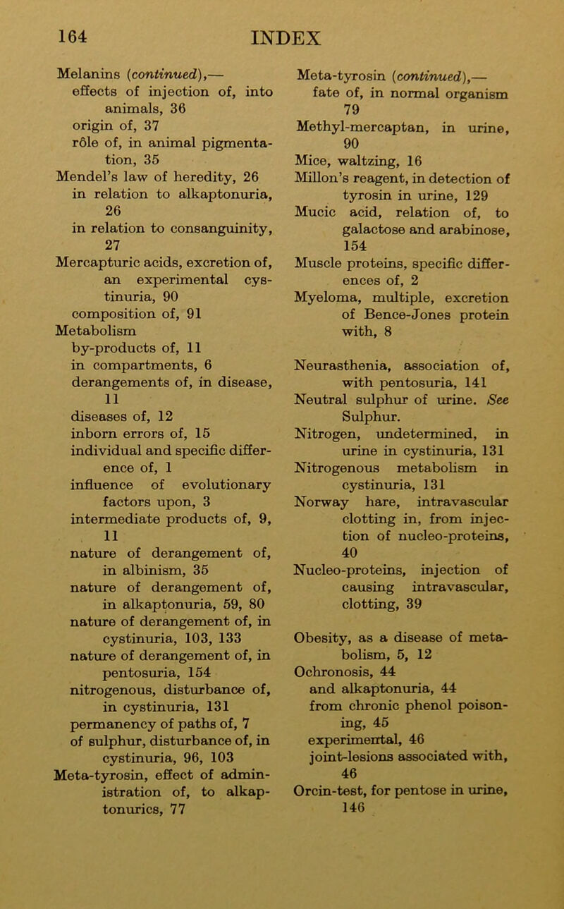 Melanins {continued),— effects of injection of, into animals, 36 origin of, 37 r61e of, in animal pigmenta- tion, 35 Mendel’s law of heredity, 26 in relation to alkaptonuria, 26 in relation to consanguinity, 27 Mercapturic acids, excretion of, an experimental cys- tinuria, 90 composition of, 91 Metabolism by-products of, 11 in compartments, 6 derangements of, in disease, 11 diseases of, 12 inborn errors of, 15 individual and specific differ- ence of, 1 influence of evolutionary factors upon, 3 intermediate products of, 9, 11 nature of derangement of, in albinism, 35 nature of derangement of, in alkaptonuria, 59, 80 nature of derangement of, in cystinuria, 103, 133 nature of derangement of, in pentosuria, 154 nitrogenous, distm'bance of, in cystinuria, 131 permanency of paths of, 7 of Bulphiir, disturbance of, in cystinuria, 96, 103 Meta-tyrosin, effect of admin- istration of, to alkap- tonurics, 77 Meta-tyrosin {continued),— fate of, in normal organism 79 Methyl-mercaptan, in urine, 90 Mice, waltzing, 16 Millon’s reagent, in detection of tyrosin in urine, 129 Mucic acid, relation of, to galactose and arabinose, 154 Muscle proteins, specific differ- ences of, 2 Myeloma, multiple, excretion of Bence-Jones protein with, 8 Neurasthenia, association of, with pentosuria, 141 Neutral sulphur of urine. See Sulphur. Nitrogen, undetermined, in urine in cystinuria, 131 Nitrogenous metaboKsm in cystinuria, 131 Norway hare, intravascular clotting in, from injec- tion of nucleo-proteins, 40 Nucleo-proteins, injection of causing intravascular, clotting, 39 Obesity, as a disease of metet- bolism, 5, 12 Ochronosis, 44 and alkaptonuria, 44 from chronic phenol poison- ing, 45 experimental, 46 joint-lesions associated with, 46 Orcin-test, for pentose in urine, 146