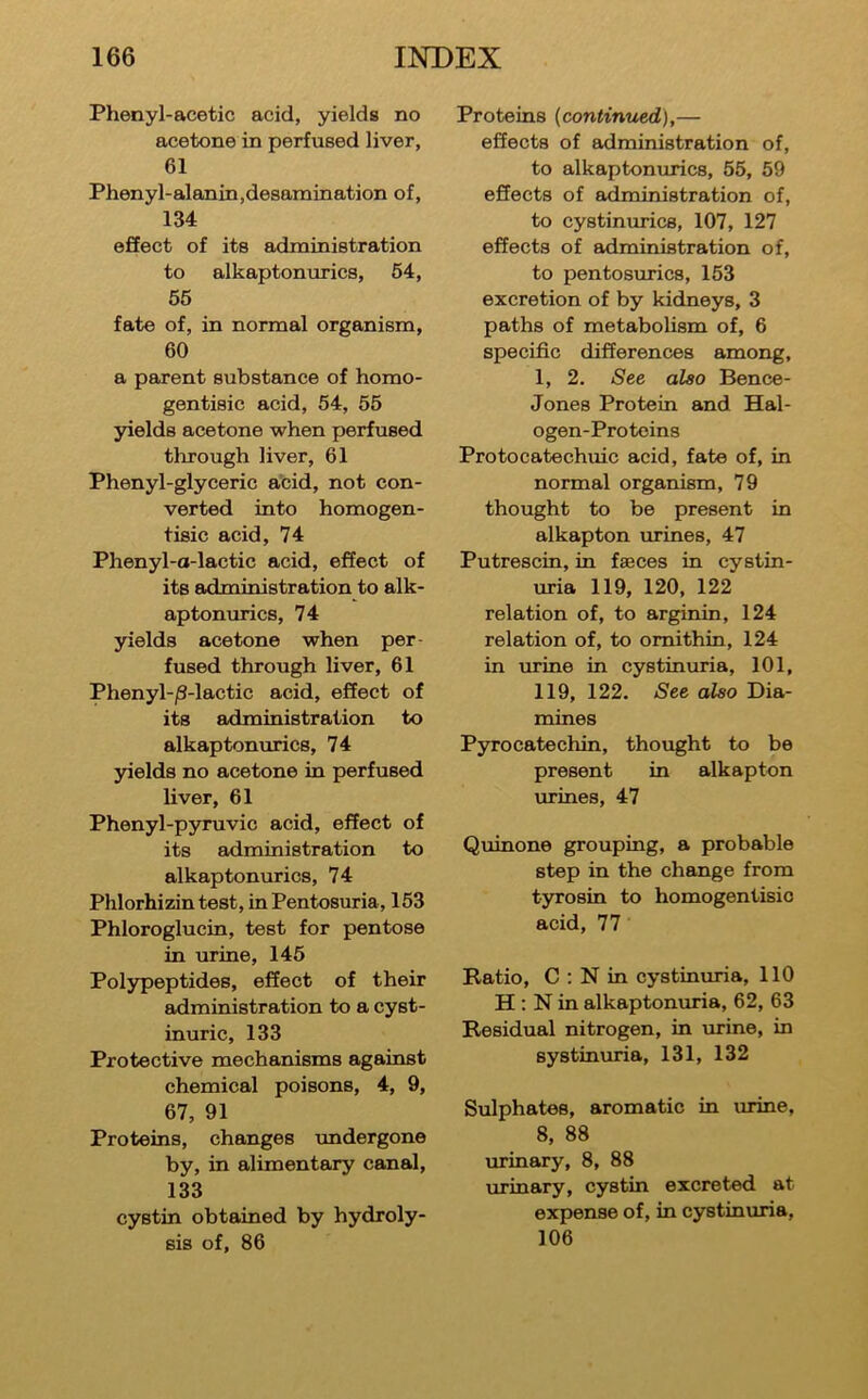 Phenyl-acetic acid, yields no acetone in perfused liver, 61 Phenyl-alanin,desamination of, 134 effect of its administration to alkaptonurics, 54, 55 fate of, in normal organism, 60 a parent substance of homo- gentisic acid, 54, 55 yields acetone when perfused tlirough liver, 61 Phenyl-glyceric acid, not con- verted into homogen- tisic acid, 74 Phenyl-a-lactic acid, effect of its administration to alk- aptonurics, 74 yields acetone when per- fused through liver, 61 Phenyl-|3-lactic acid, effect of its administration to alkaptonurics, 74 yields no acetone in perfused liver, 61 Phenyl-pyruvic acid, effect of its administration to alkaptomxrics, 74 Phlorhizin test, in Pentosuria, 153 Phloroglucin, test for pentose in urine, 145 Polypeptides, effect of their administration to a cyst- inuric, 133 Protective mechanisms against chemical poisons, 4, 9, 67, 91 Proteins, changes undergone by, in alimentary canal, 133 cystin obtained by hydroly- sis of, 86 Proteins {continued),— effects of administration of, to alkaptonurics, 55, 59 effects of administration of, to cystinurics, 107, 127 effects of administration of, to pentosurics, 153 excretion of by kidneys, 3 paths of metabolism of, 6 specific differences among, 1, 2. See also Bence- Jones Protein and Hal- ogen-Proteins Protocatechuic acid, fate of, in normal organism, 79 thought to be present in alkapton urines, 47 Putrescin, in faeees in cystin- uria 119, 120, 122 relation of, to arginin, 124 relation of, to omithin, 124 in urine in eystinuria, 101, 119, 122, See also Dia- mines Pyrocatechin, thought to be present in alkapton urines, 47 Quinone grouping, a probable step in the change from tyrosin to homogentisio acid, 77 Ratio, C ; N in eystinuria, 110 H ; N in alkaptontiria, 62, 63 Residual nitrogen, in mrine, in systinuria, 131, 132 Sulphates, aromatic in urine, 8, 88 urinary, 8, 88 urinary, cystin excreted at expense of, in eystinuria, 106