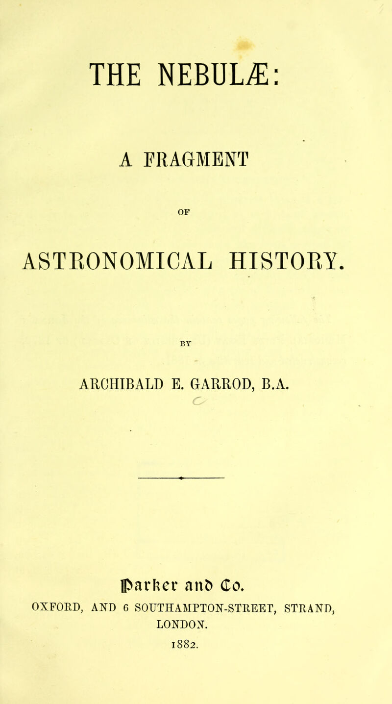 THE NEBUL/E: A FRAGMENT ASTRONOMICAL HISTORY. ARCHIBALD E. GARROD, B.A. Parker attf> Co. OXFORD, AND 6 SOUTHAMPTON-STREET, STRAND, LONDON. 1882.