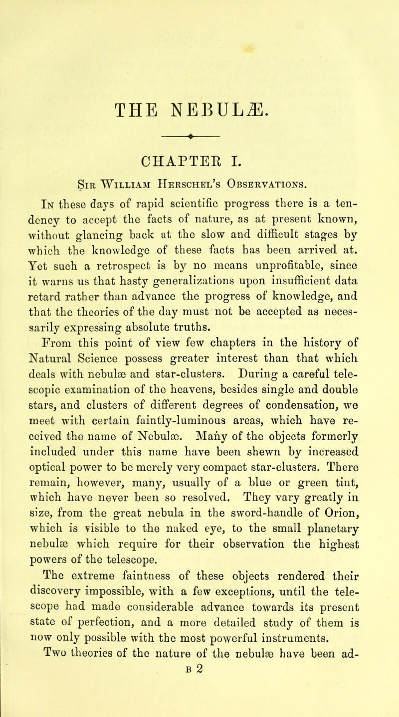 ♦ CHAPTER I. Sir William IIerschel’s Observations. In these days of rapid scientific progress there is a ten- dency to accept the facts of nature, as at present known, without glancing back at the slow and difficult stages by which the knowledge of these facts has been arrived, at. Yet such a retrospect is by no means unprofitable, since it warns us that hasty generalizations upon insufficient data retard rather than advance the progress of knowledge, and that the theories of the day must not be accepted as neces- sarily expressing absolute truths. From this point of view few chapters in the history of Natural Science possess greater interest than that which deals with nebulae and star-clusters. During a careful tele- scopic examination of the heavens, besides single and double stars, and clusters of different degrees of condensation, we meet with certain faintly-luminous areas, which have re- ceived the name of Nebulae. Many of the objects formerly included under this name have been shewn by increased optical power to be merely very compact star-clusters. There remain, however, many, usually of a blue or green tint, which have never been so resolved. They vary greatly in size, from the great nebula in the sword-handle of Orion, which is visible to the naked eye, to the small planetary nebulae which require for their observation the highest powers of the telescope. The extreme faintness of these objects rendered their discovery impossible, with a few exceptions, until the tele- scope had made considerable advance towards its present state of perfection, and a more detailed study of them is now only possible with the most powerful instruments. Two theories of the nature of the nebulae have been ad- b 2