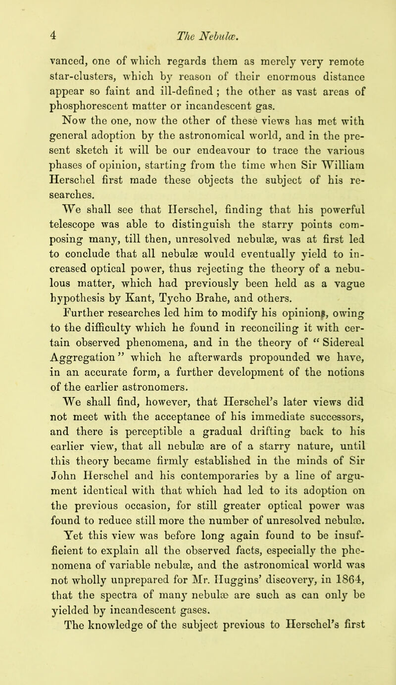 vanced, one of which regards them as merely very remote star-clusters, which by reason of their enormous distance appear so faint and ill-defined ; the other as vast areas of phosphorescent matter or incandescent gas. Now the one, now the other of these views has met with general adoption by the astronomical world, and in the pre- sent sketch it will be our endeavour to trace the various phases of opinion, starting from the time when Sir William Herschel first made these objects the subject of his re- searches. We shall see that Herschel, finding that his powerful telescope was able to distinguish the starry points com- posing many, till then, unresolved nebulae, was at first led to conclude that all nebulae would eventually yield to in- creased optical power, thus rejecting the theory of a nebu- lous matter, which had previously been held as a vague hypothesis by Kant, Tycho Brahe, and others. Further researches led him to modify his opinion!, owing to the difficulty which he found in reconciling it with cer- tain observed phenomena, and in the theory of “ Sidereal Aggregation ” which he afterwards propounded we have, in an accurate form, a further development of the notions of the earlier astronomers. We shall find, however, that HerschePs later views did not meet with the acceptance of his immediate successors, and there is perceptible a gradual drifting back to his earlier view, that all nebulae are of a starry nature, until this theory became firmly established in the minds of Sir John Herschel and his contemporaries by a line of argu- ment identical with that which had led to its adoption on the previous occasion, for still greater optical power was found to reduce still more the number of unresolved nebulae. Yet this view was before long again found to be insuf- ficient to explain all the observed facts, especially the phe- nomena of variable nebulae, and the astronomical world was not wholly unprepared for Mr. Huggins’ discovery, in 1864, that the spectra of many nebulae are such as can only be yielded by incandescent gases. The knowledge of the subject previous to HerschePs first