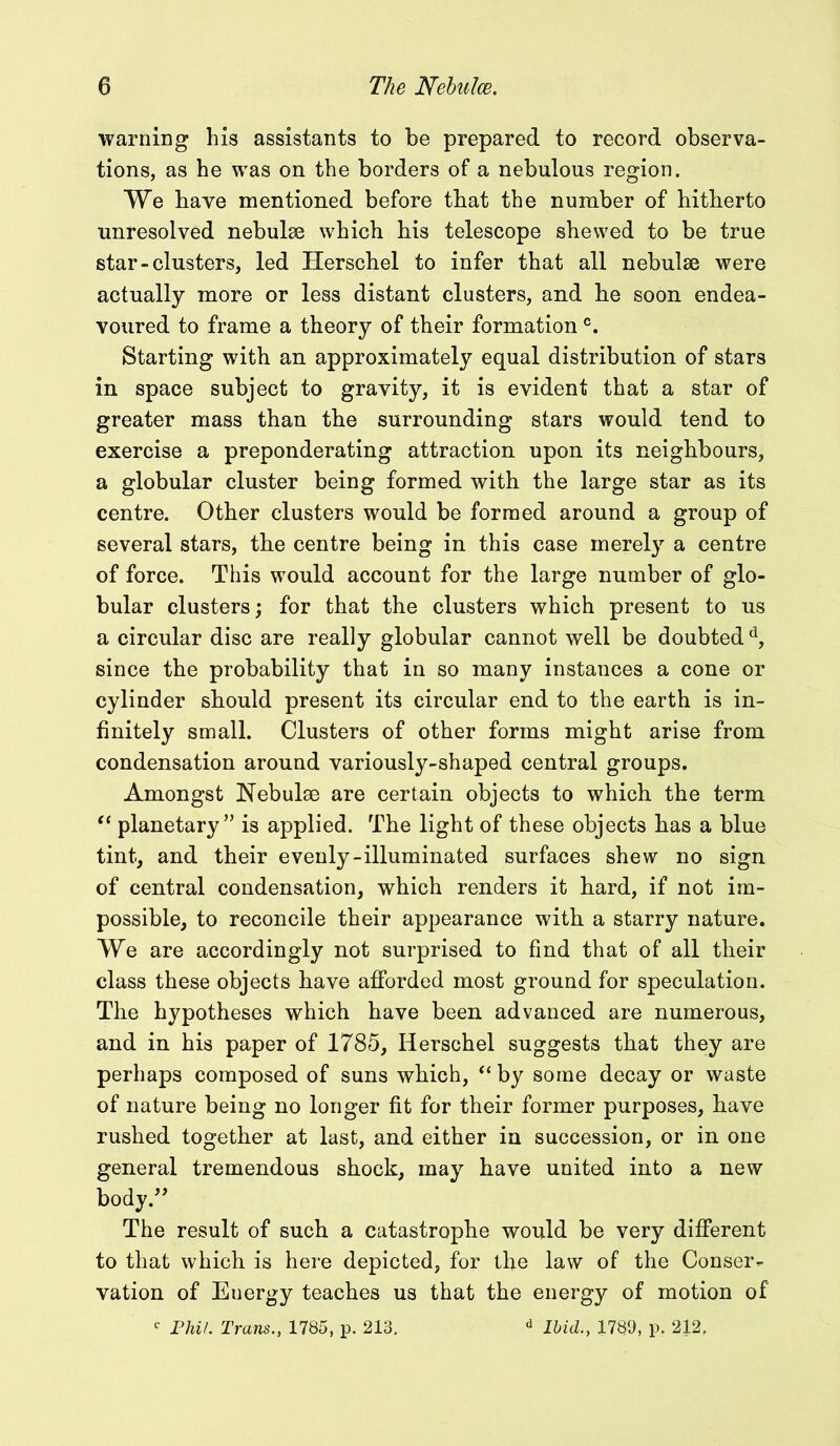 warning his assistants to be prepared to record observa- tions, as he was on the borders of a nebulous region. We have mentioned before that the number of hitherto unresolved nebulse which his telescope shewed to be true star-clusters, led Herschel to infer that all nebulse were actually more or less distant clusters, and he soon endea- voured to frame a theory of their formationc. Starting with an approximately equal distribution of stars in space subject to gravity, it is evident that a star of greater mass than the surrounding stars would tend to exercise a preponderating attraction upon its neighbours, a globular cluster being formed with the large star as its centre. Other clusters would be formed around a group of several stars, the centre being in this case merely a centre of force. This would account for the large number of glo- bular clusters; for that the clusters which present to us a circular disc are really globular cannot well be doubtedd, since the probability that in so many instances a cone or cylinder should present its circular end to the earth is in- finitely small. Clusters of other forms might arise from condensation around variously-shaped central groups. Amongst Nebulae are certain objects to which the term “ planetary” is applied. The light of these objects has a blue tint, and their evenly-illuminated surfaces shew no sign of central condensation, which renders it hard, if not im- possible, to reconcile their appearance with a starry nature. We are accordingly not surprised to find that of all their class these objects have afforded most ground for speculation. The hypotheses which have been advanced are numerous, and in his paper of 1785, Herschel suggests that they are perhaps composed of suns which, “ by some decay or waste of nature being no longer fit for their former purposes, have rushed together at last, and either in succession, or in one general tremendous shock, may have united into a new body.” The result of such a catastrophe would be very different to that which is here depicted, for the law of the Conser- vation of Euergy teaches us that the energy of motion of