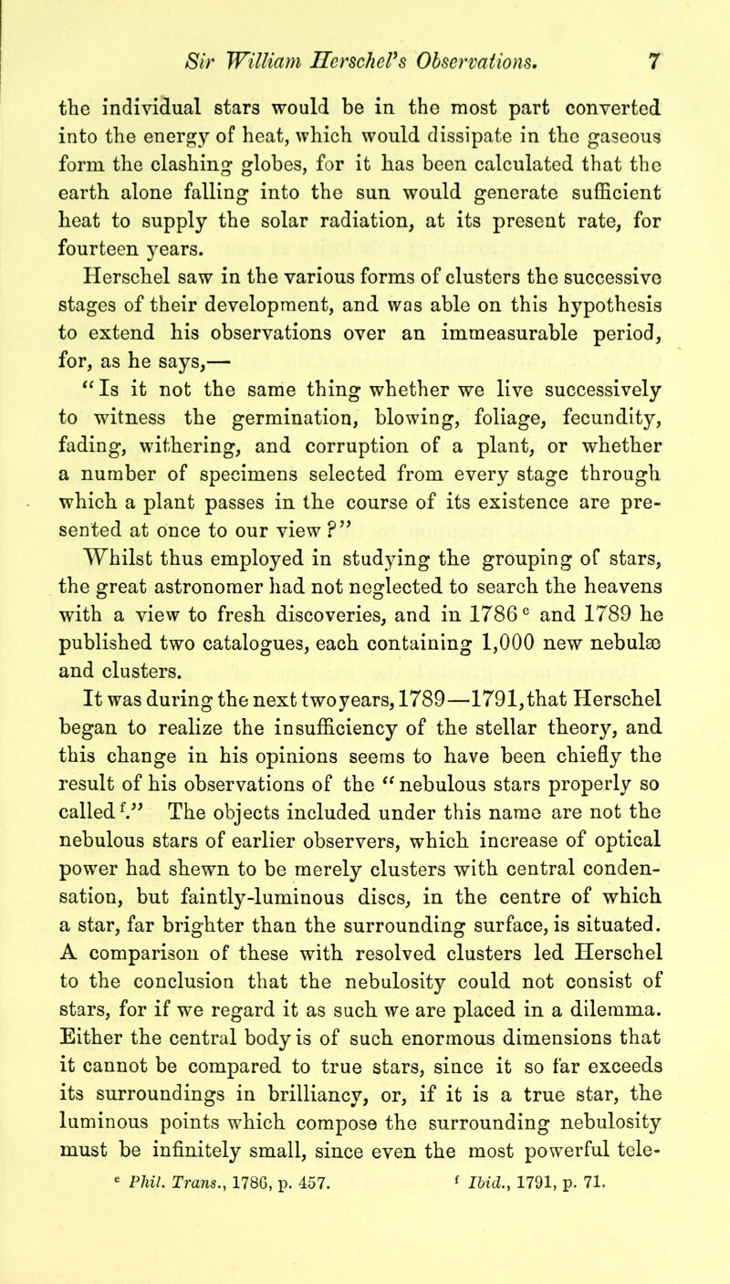 the individual stars would be in the most part converted into the energy of heat, which would dissipate in the gaseous form the clashing globes, for it has been calculated that the earth alone falling into the sun would generate sufficient heat to supply the solar radiation, at its present rate, for fourteen years. Herschel saw in the various forms of clusters the successive stages of their development, and was able on this hypothesis to extend his observations over an immeasurable period, for, as he says,— “ Is it not the same thing whether we live successively to witness the germination, blowing, foliage, fecundity, fading, withering, and corruption of a plant, or whether a number of specimens selected from every stage through which a plant passes in the course of its existence are pre- sented at once to our view ?” Whilst thus employed in studying the grouping of stars, the great astronomer had not neglected to search the heavens with a view to fresh discoveries, and in 1786e and 1789 he published two catalogues, each containing 1,000 new nebulse and clusters. It was during the next twoyears, 1789—1791,that Herschel began to realize the insufficiency of the stellar theory, and this change in his opinions seems to have been chiefly the result of his observations of the “ nebulous stars properly so called{” The objects included under this name are not the nebulous stars of earlier observers, which increase of optical power had shewn to be merely clusters with central conden- sation, but faintly-luminous discs, in the centre of which a star, far brighter than the surrounding surface, is situated. A comparison of these with resolved clusters led Herschel to the conclusion that the nebulosity could not consist of stars, for if we regard it as such we are placed in a dilemma. Either the central body is of such enormous dimensions that it cannot be compared to true stars, since it so far exceeds its surroundings in brilliancy, or, if it is a true star, the luminous points which compose the surrounding nebulosity must be infinitely small, since even the most powerful tele-