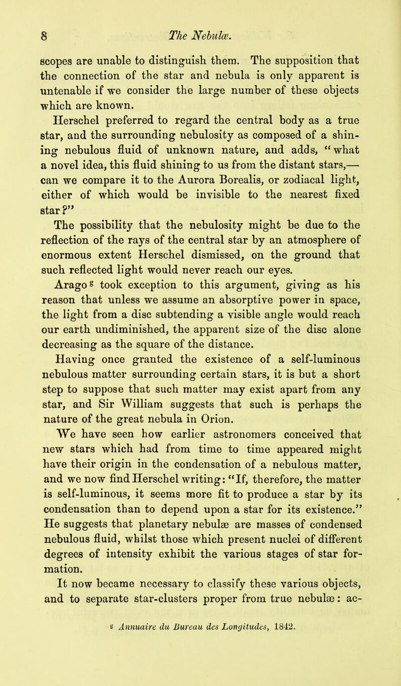 scopes are unable to distinguish them. The supposition that the connection of the star and nebula is only apparent is untenable if we consider the large number of these objects which are known. Herschel preferred to regard the central body as a true star, and the surrounding nebulosity as composed of a shin- ing nebulous fluid of unknown nature, and adds, “what a novel idea, this fluid shining to us from the distant stars,—■ can we compare it to the Aurora Borealis, or zodiacal light, either of which would be invisible to the nearest fixed star ?” The possibility that the nebulosity might be due to the reflection of the rays of the central star by an atmosphere of enormous extent Herschel dismissed, on the ground that such reflected light would never reach our eyes. Aragos took exception to this argument, giving as his reason that unless we assume an absorptive power in space, the light from a disc subtending a visible angle would reach our earth undiminished, the apparent size of the disc alone decreasing as the square of the distance. Having once granted the existence of a self-luminous nebulous matter surrounding certain stars, it is but a short step to suppose that such matter may exist apart from any star, and Sir William suggests that such is perhaps the nature of the great nebula in Orion. We have seen how earlier astronomers conceived that new stars which had from time to time appeared might have their origin in the condensation of a nebulous matter, and we now find Herschel writing: “If, therefore, the matter is self-luminous, it seems more fit to produce a star by its condensation than to depend upon a star for its existence.” He suggests that planetary nebulae are masses of condensed nebulous fluid, whilst those which present nuclei of different degrees of intensity exhibit the various stages of star for- mation. It now became necessary to classify these various objects, and to separate star-clusters proper from true nebulae: ac- s Annuaire du Bureau des Longitudes, 1842.