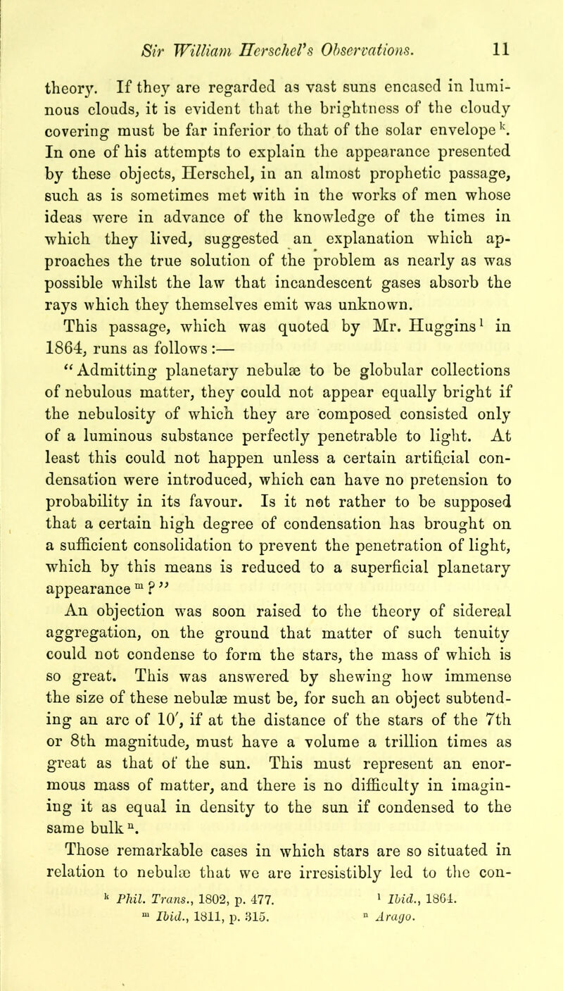 theor}'. If they are regarded as vast suns encased in lumi- nous clouds, it is evident that the brightness of the cloudy covering must be far inferior to that of the solar envelope k. In one of his attempts to explain the appearance presented by these objects, Herschel, in an almost prophetic passage, such as is sometimes met with in the works of men whose ideas were in advance of the knowledge of the times in which they lived, suggested an explanation which ap- proaches the true solution of the problem as nearly as was possible whilst the law that incandescent gases absorb the rays which they themselves emit was unknown. This passage, which was quoted by Mr. Huggins1 in 1864, runs as follows :— “Admitting planetary nebulae to be globular collections of nebulous matter, they could not appear equally bright if the nebulosity of which they are composed consisted only of a luminous substance perfectly penetrable to light. At least this could not happen unless a certain artificial con- densation were introduced, which can have no pretension to probability in its favour. Is it not rather to be supposed that a certain high degree of condensation has brought on a sufficient consolidation to prevent the penetration of light, which by this means is reduced to a superficial planetary appearance m ? ” An objection was soon raised to the theory of sidereal aogregati°n> 011 the ground that matter of such tenuity could not condense to form the stars, the mass of which is so great. This was answered by shewing how immense the size of these nebulae must be, for such an object subtend- ing an arc of 10', if at the distance of the stars of the 7th or 8th magnitude, must have a volume a trillion times as great as that of the sun. This must represent an enor- mous mass of matter, and there is no difficulty in imagin- ing it as equal in density to the sun if condensed to the same bulk11. Those remarkable cases in which stars are so situated in relation to nebulae that we are irresistibly led to the con- 11 Phil. Trans., 1802, p. 477. 1 Ibid., 1864. m Ibid., 1811, p. 315. n Arago.