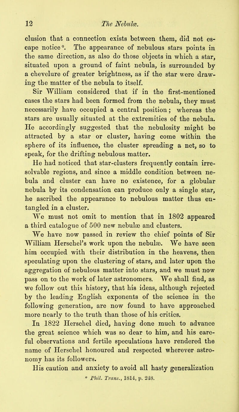 elusion that a connection exists between them, did not es- cape notice0. The appearance of nebulous stars points in the same direction, as also do those objects in which a star, situated upon a ground of faint nebula, is surrounded by a chevelure of greater brightness, as if the star were draw- ing the matter of the nebula to itself. Sir William considered that if in the first-mentioned cases the stars had been formed from the nebula, they must necessarily have occupied a central position; whereas the stars are usually situated at the extremities of the nebula. He accordingly suggested that the nebulosity might be attracted by a star or cluster, having come within the sphere of its influence, the cluster spreading a net, so to speak, for the drifting nebulous matter. He had noticed that star-clusters frequently contain irre- solvable regions, and since a middle condition between ne- bula and cluster can have no existence, for a globular nebula by its condensation can produce only a single star, he ascribed the appearance to nebulous matter thus en- tangled in a cluster. We must not omit to mention that in 1802 appeared a third catalogue of 500 new nebulae and clusters. We have now passed in review the chief points of Sir William HerschePs work upon the nebulae. We have seen him occupied with their distribution in the heavens, then speculating upon the clustering of stars, and later upon the aggregation of nebulous matter into stars, and we must now pass on to the work of later astronomers. We shall find, as we follow out this history, that his ideas, although rejected by the leading English exponents of the science in the following generation, are now found to have approached more nearly to the truth than those of his critics. In 1822 Herschel died, having done much to advance the great science which was so dear to him, and his care- ful observations and fertile speculations have rendered the name of Herschel honoured and respected wherever astro- nomy has its followers. His caution and anxiety to avoid all hasty generalization